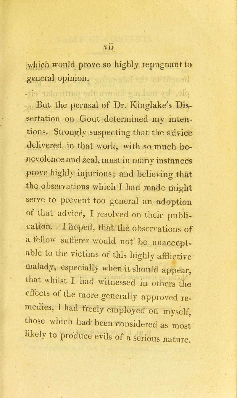 Vll jyvjijph would prove so highly repugnant to .general opinion. ' But the perusal of Dr. Kinglake's Dis- sertation on Gout determined my inteti- tions. Strongly suspecting that the advice dehvered in that work, with so much be- nevolence and zeal, must in many instances prove highly injurious; and behoving that the observations which I had made rhisht serve to prevent too general an adoption of that advice, I resolved on their publi- catte. I hoped, that the observations of a fellow sufferer would not'be unaccept- able to the victims of this highly afflictive malady, especially when it should appear, that whilst I had witnessed in others the effects of the more generally approved re- medies, I had freely employed on myself, those which had- been considered as most likely to produce evils of a serious nature.