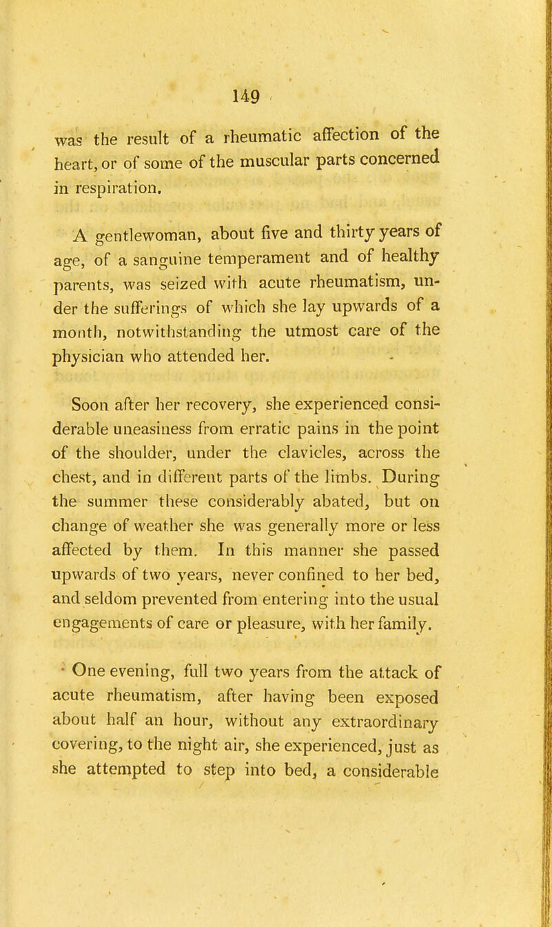 was the result of a rheumatic affection of the heart, or of some of the muscular parts concerned in respiration. A gentlewoman, about five and thirty years of age, of a sanguine temperament and of healthy parents, was seized with acute rheumatism, un- der the sufferings of which she lay upwards of a month, notwithstanding the utmost care of the physician who attended her. Soon after her recovery, she experienced consi- derable uneasiness from erratic pains in the point of the shoulder, under the clavicles, across the chest, and in different parts of the limbs. During the summer these considerably abated, but on change of weather she was generally more or less affected by them. In this manner she passed upwards of two years, never confined to her bed, and seldom prevented from entering into the usual engagements of care or pleasure, with her family. • One evening, full two years from the attack of acute rheumatism, after having been exposed about half an hour, without any extraordinary covering, to the night air, she experienced, just as she attempted to step into bed, a considerable