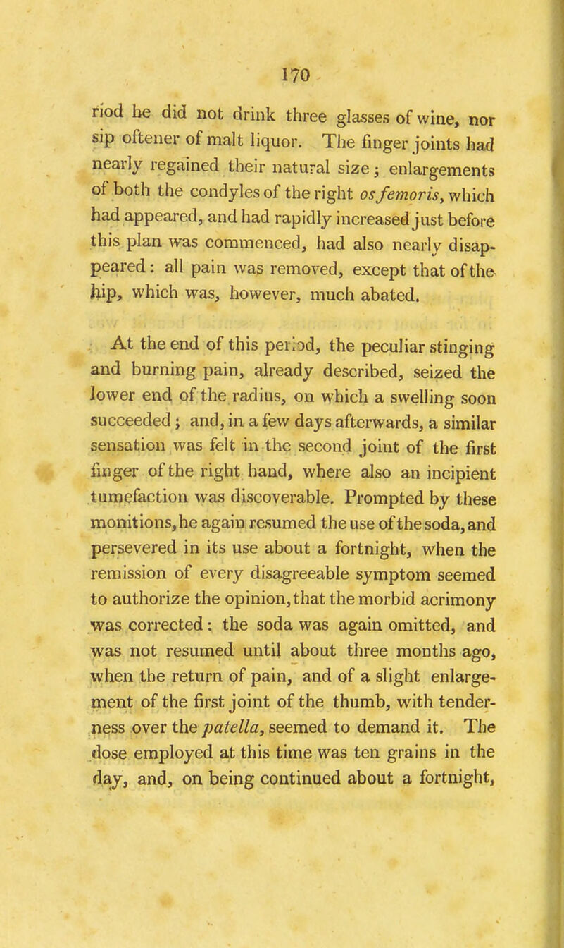 riod be did not drink three glasses of wine, nor sip oftener of malt liquor. The finger joints had nearly regained their natural size j enlargements of both the condyles of the right osfe?noris, which had appeared, and had rapidly increased just before this plan was commenced, had also nearly disap- peared : all pain was removed, except that of the liip, which was, however, much abated. At the end of this period, the peculiar stinging and burning pain, ah-eady described, seized the lower end of the radius, on which a swelling soon succeeded; and, in a few days afterwards, a similar sensation was felt in the second joint of the first finger of the right hand, where also an incipient tumefaction was discoverable. Prompted by these monitions, he again resumed the use of the soda, and persevered in its use about a fortnight, when the remission of every disagreeable symptom seemed to authorize the opinion, that the morbid acrimony was corrected: the soda was again omitted, and was not resumed until about three months ago, when the return of pain, and of a slight enlarge- ment of the first joint of the thumb, with tender- ness over the patella, seemed to demand it. The dose employed at this time was ten grains in the clay, and, on being continued about a fortnight,