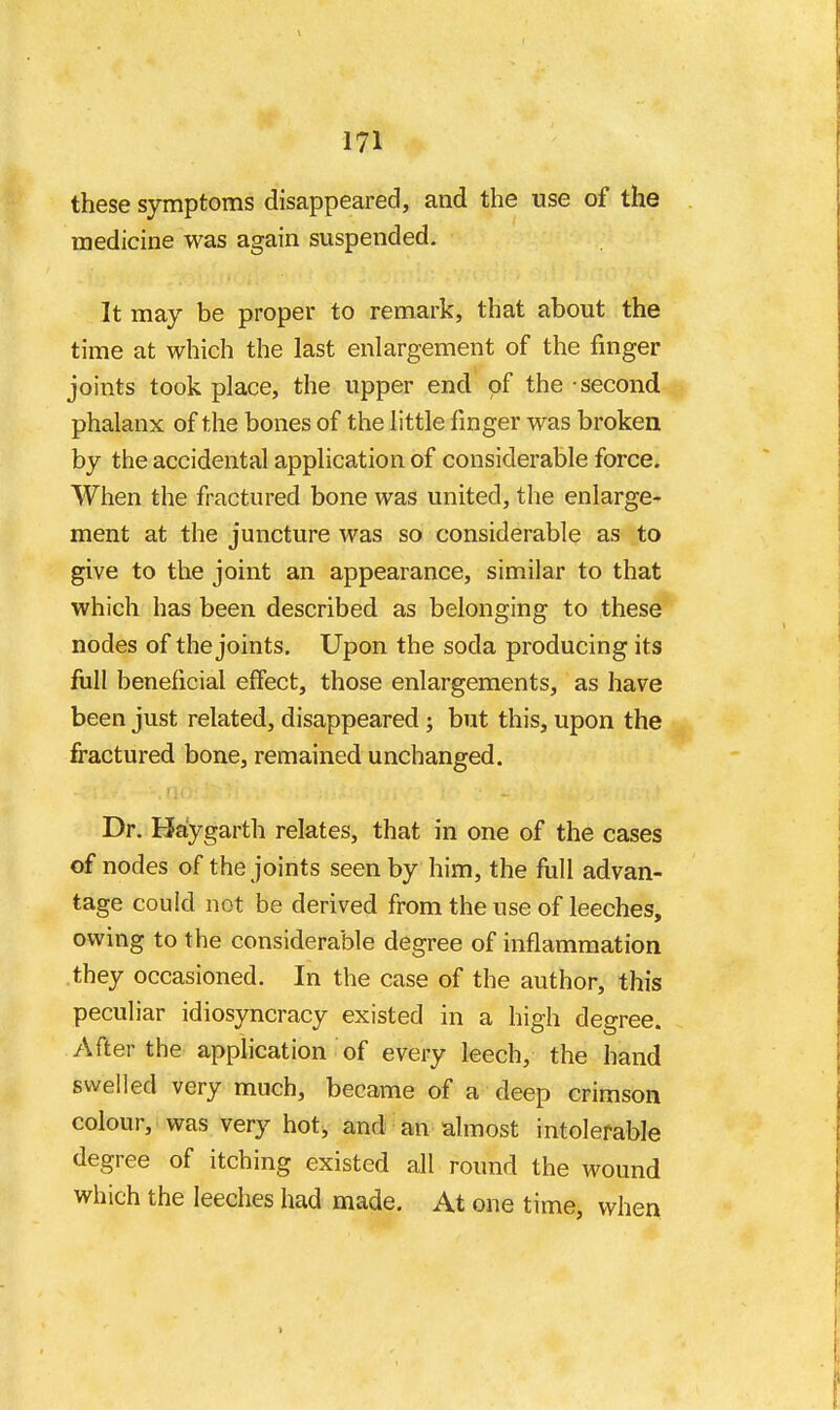 these symptoms disappeared, and the use of the medicine was again suspended. It may be proper to remark, that about the time at which the last enlargement of the finger joints took place, the upper end of the second phalanx of the bones of the little finger was broken by the accidental application of considerable force. When the fractured bone was united, the enlarge- ment at the juncture was so considerable as to give to the joint an appearance, similar to that which has been described as belonging to these nodes of the joints. Upon the soda producing its full beneficial effect, those enlargements, as have been just related, disappeared; but this, upon the fractured bone, remained unchanged. Dr. Haygarth relates, that in one of the cases of nodes of the joints seen by him, the fiill advan- tage could not be derived from the use of leeches, owing to the considerable degree of inflammation they occasioned. In the case of the author, this peculiar idiosyncracy existed in a high degree. After the application of every leech, the hand swelled very much, became of a deep crimson colour, was very hot, and an almost intolerable degree of itching existed all round the wound which the leeches had made. At one time, when