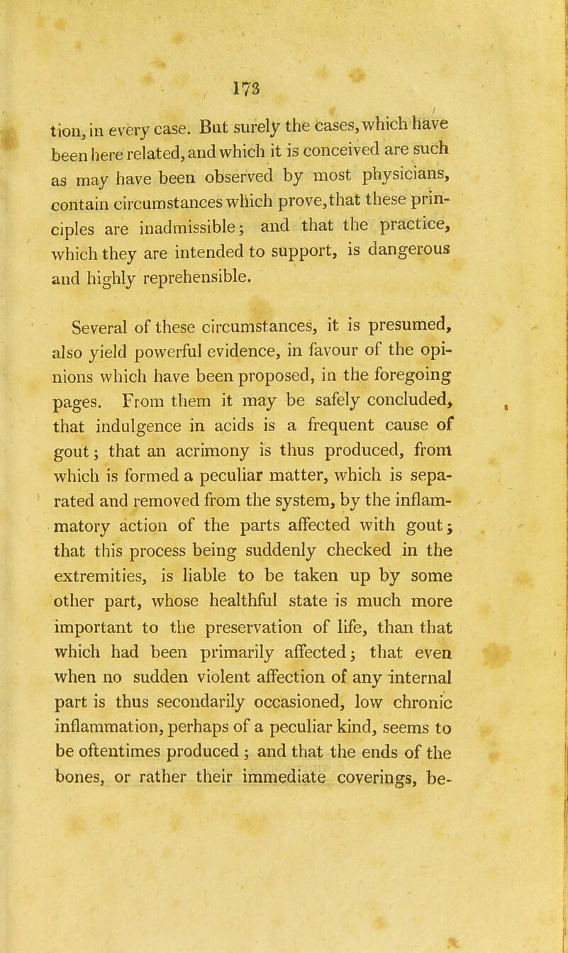 tion, in every case. But surely the cases, which have been here related, and which it is conceived are such as may have been observed by most physicians, contain circumstances which prove,that these prin- ciples are inadmissible; and that the practice, which they are intended to support, is dangerous and highly reprehensible. Several of these circumstances, it is presumed, also yield powerful evidence, in favour of the opi- nions which have been proposed, in the foregoing pages. From them it may be safely concluded, that indulgence in acids is a frequent cause of gout; that an acrimony is thus produced, from which is formed a peculiar matter, which is sepa- rated and removed from the system, by the inflam- matory action of the parts affected with gout; that this process being suddenly checked in the extremities, is liable to be taken up by some other part, whose healthful state is much more important to the preservation of life, than that which had been primarily affected; that even when no sudden violent affection of any internal part is thus secondarily occasioned, low chronic inflammation, perhaps of a peculiar kind, seems to be oftentimes produced ; and that the ends of the bones, or rather their immediate coverings, be-