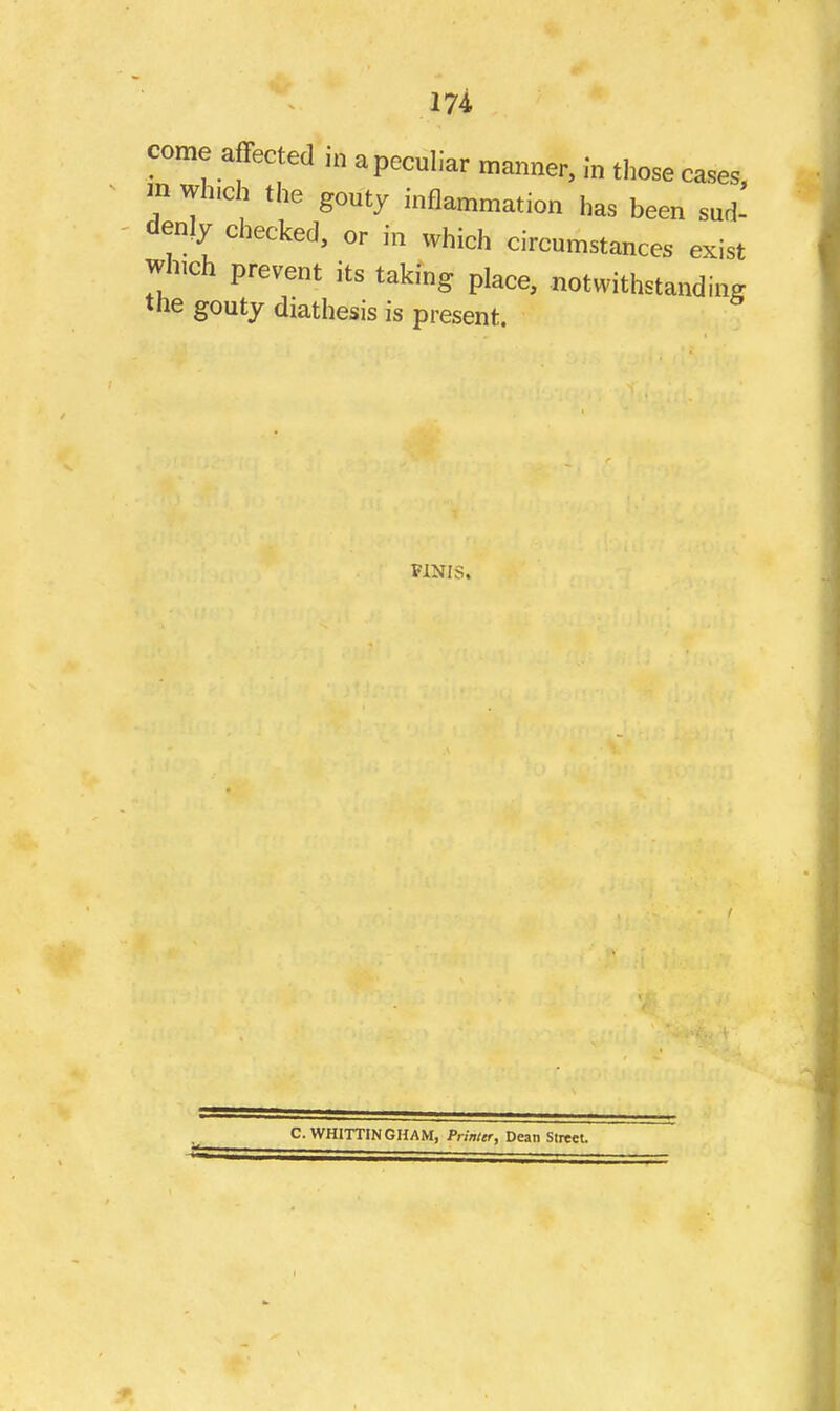 come affected in a peculiar manner, in those cases m which the gouty inflammation has been sud- denly checked, or in which circumstances exist which prevent its taking place, notwithstanding the gouty diathesis is present. FINIS. C.WHITTINGHAM, Printer, Dean Slreet.