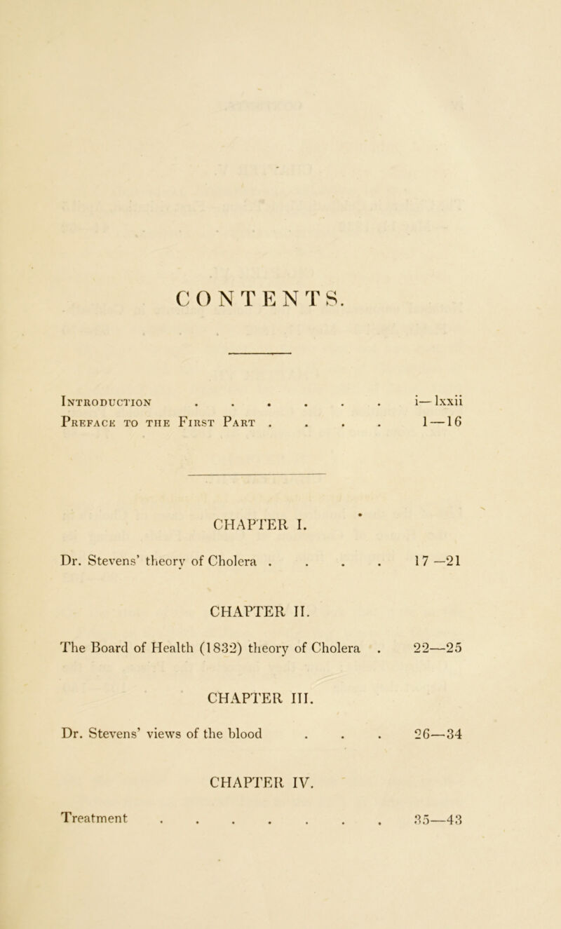 CONTENTS. Introduction ...... i—Ixxii Preface to the First Part .... 1 —16 CHAPTER I. Dr. Stevens’ theory of Cholera . . . . 17 —21 CHxAPTER II. The Board of Health (1832) theory of Cholera . 22—25 CHAPTER 111. Dr. Stevens’ views of the blood . . . 26—34 CHAPTER IV. Treatment 35—43