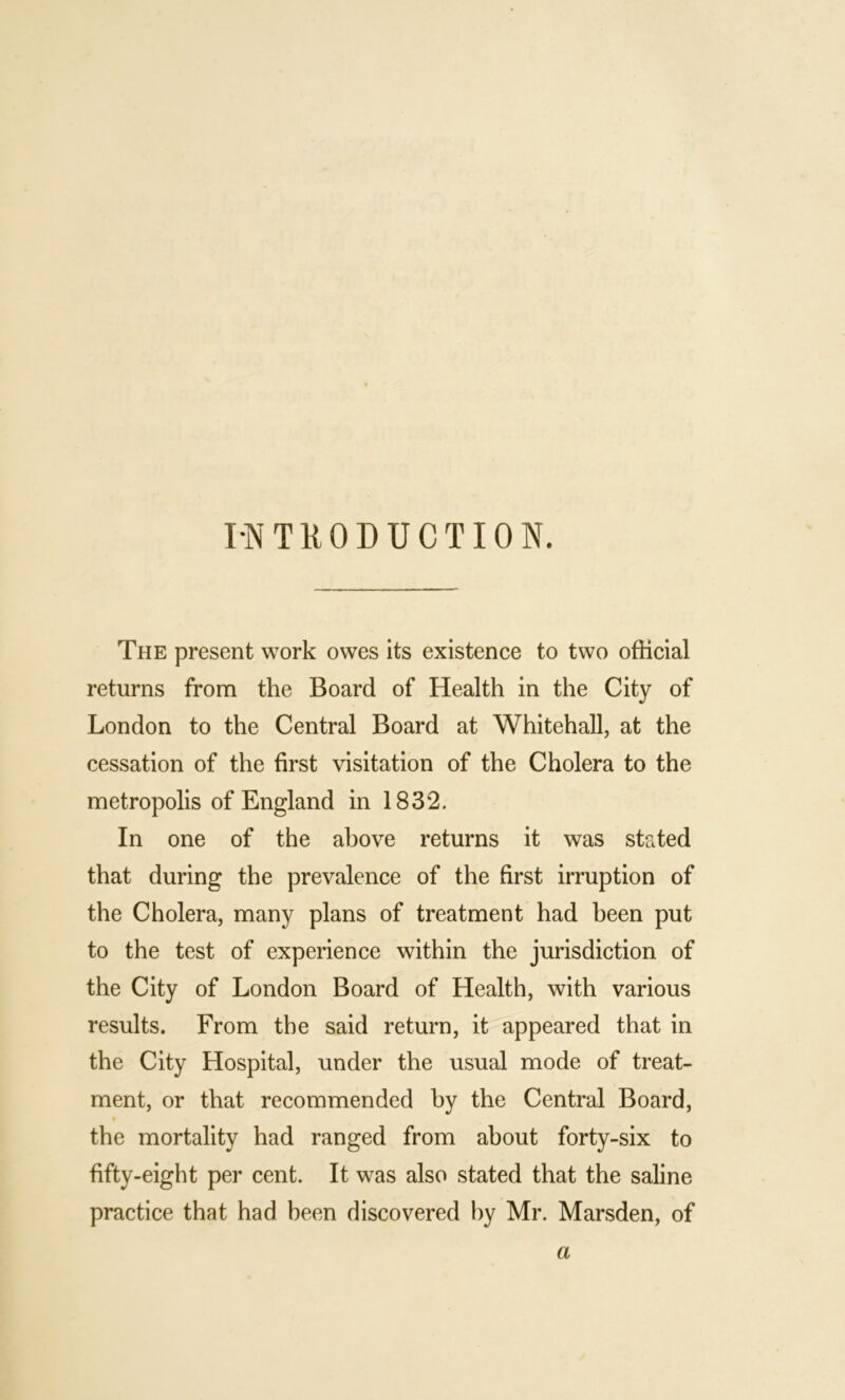 INTRODUCTION. The present work owes its existence to two official returns from the Board of Health in the City of London to the Central Board at Whitehall, at the cessation of the first visitation of the Cholera to the metropolis of England in 1832. In one of the above returns it was stptted that during the prevalence of the first irruption of the Cholera, many plans of treatment had been put to the test of experience within the jurisdiction of the City of London Board of Health, with various results. From the said return, it appeared that in the City Hospital, under the usual mode of treat- ment, or that recommended by the Central Board, the mortality had ranged from about forty-six to fifty-eight per cent. It was also stated that the saline practice that had been discovered by Mr. Marsden, of a