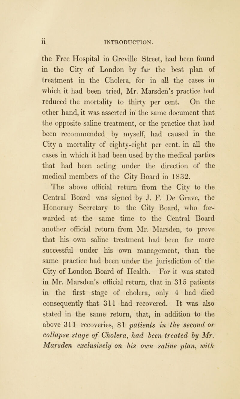 the Free Hospital in Greville Street, had been found in the City of London by far the best plan of treatment in the Cholera, for in all the cases in which it had been tried, Mr. Marsden’s practice had reduced the mortality to thirty per cent. On the other hand, it was asserted in’ the same document that the opposite saline treatment, or the practice that had been recommended by myself, had caused in the City a mortality of eighty-eight per cent, in all the cases in which it had been used by the medical parties that had been acting under the direction of the medical members of the City Board in 1832. The above official return from the City to the Central Board was signed by J. F. De Grave, the Honorary Secretary to the City Board, who for- warded at the same time to the Central Board another official return from Mr. Marsden, to prove that his own saline treatment had been far more successful under his own management, than the same practice had been under the jurisdiction of the City of London Board of Health. For it was stated in Mr. Marsden’s official return, that in 315 patients in the first stage of cholera, only 4 had died consequently that 311 had recovered. It was also stated in the same return, that, in addition to the above 311 recoveries, 81 patients in the second or collapse stage of Cholera^ had been treated by Mr. Marsden exclusively on his own saline plan, with