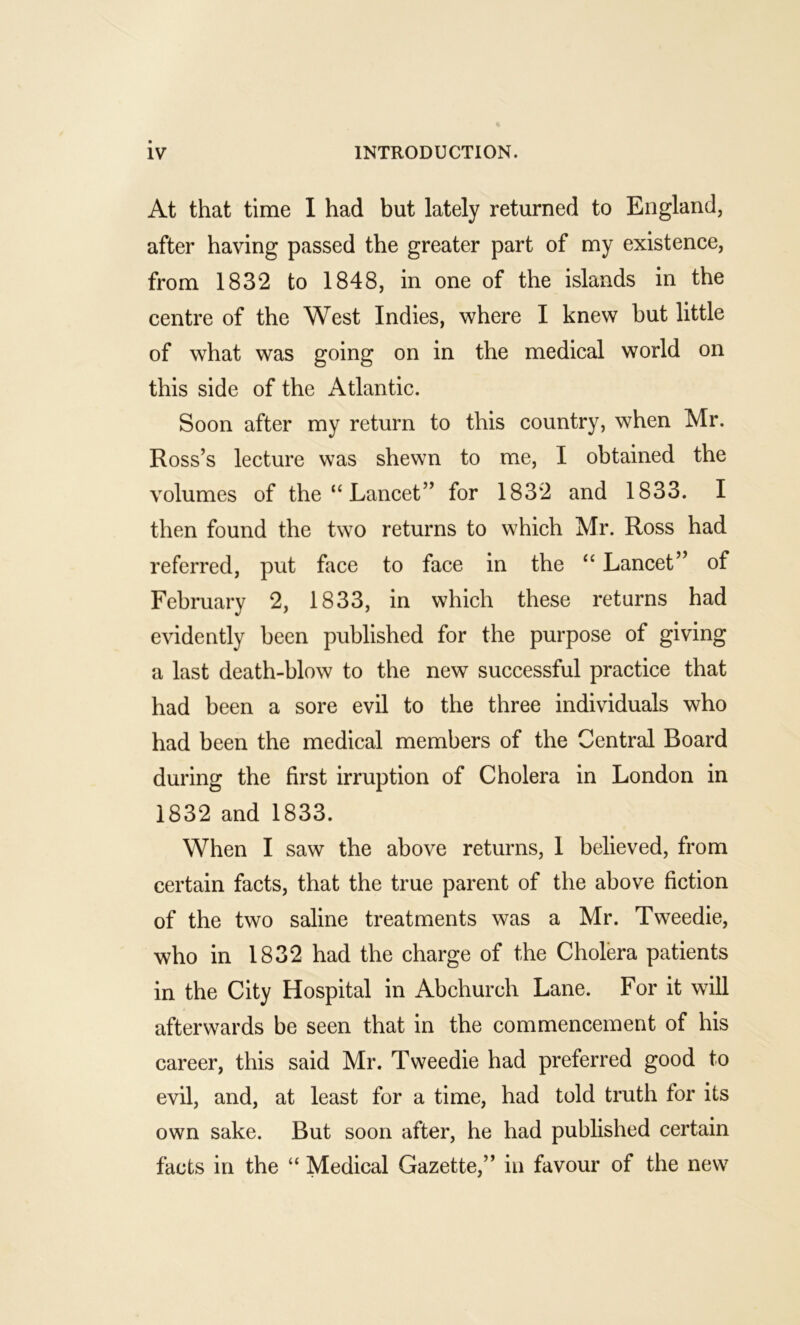 At that time I had but lately returned to England, after having passed the greater part of my existence, from 1832 to 1848, in one of the islands in the centre of the West Indies, where I knew but little of what was going on in the medical world on this side of the Atlantic. Soon after my return to this country, when Mr. Ross’s lecture was shewn to me, I obtained the volumes of the “ Lancet” for 1832 and 1833. I then found the two returns to which Mr. Ross had referred, put face to face in the “ Lancet” of February 2, 1833, in which these returns had evidently been published for the purpose of giving a last death-blow to the new successful practice that had been a sore evil to the three individuals who had been the medical members of the Central Board during the first irruption of Cholera in London in 1832 and 1833. When I saw the above returns, 1 believed, from certain facts, that the true parent of the above fiction of the two saline treatments was a Mr. Tweedie, who in 1832 had the charge of the Cholera patients in the City Hospital in Abchurch Lane. For it will afterwards be seen that in the commencement of his career, this said Mr. Tweedie had preferred good to evil, and, at least for a time, had told truth for its own sake. But soon after, he had published certain facts in the “ Medical Gazette,” in favour of the new