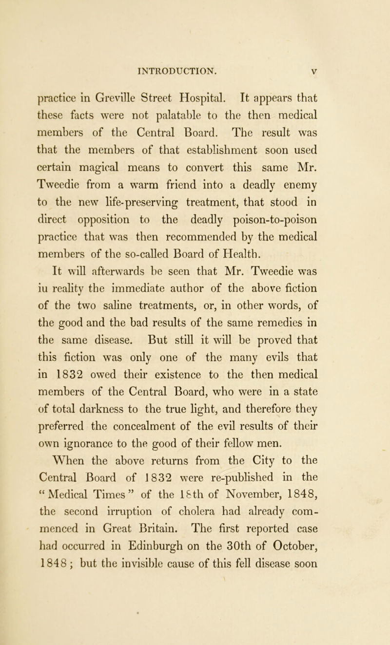 practice in Greville Street Hospital. It appears that these facts were not palatable to the then medical members of the Central Board. The result was that the members of that establishment soon used certain magical means to convert this same Mr. Tweedie from a warm friend into a deadly enemy to the new life-preserving treatment, that stood in direct opposition to the deadly poison-to-poison practice that was then recommended by the medical members of the so-called Board of Health. It will afterwards be seen that Mr. Tweedie was iu reality the immediate author of the above fiction of the two saline treatments, or, in other words, of the good and the bad results of the same remedies in the same disease. But still it will be proved that this fiction was only one of the many evils that in 1832 owed their existence to the then medical members of the Central Board, who were in a state of total darkness to the true light, and therefore they preferred the concealment of the evil results of their own ignorance to the good of their fellow men. When the above returns from the City to the Central Board of 1832 were re-published in the “Medical Times’’ of the l&th of November, 1848, the second irruption of cholera had already com- menced in Great Britain. The first reported case had occurred in Edinburgh on the 30th of October, 1848; but the invisible cause of this fell disease soon