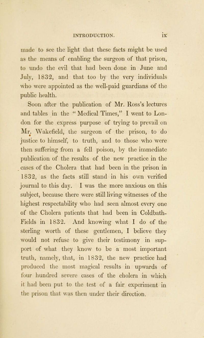 made to see the light that these facts might be used as the means of enabling the surgeon of that prison, to undo the evil that had been done in June and July, 1832, and that too by the very individuals who were appointed as the well-paid guardians of the public health. Soon after the publication of Mr. Ross’s lectures and tables in the “ Medical Times,” I went to Lon- don for the express purpose of trying to prevail on Mr. Wakefield, the surgeon of the prison, to do justice to himself, to truth, and to those who were then suffering from a fell poison, by the immediate publication of the results of the new practice in the cases of the Cholera that had been in the prison in 1832, as the facts still stand in his own verified journal to this day. I was the more anxious on this subject, because there were still living witnesses of the highest respectability who had seen almost every one of the Cholera patients that had been in Coldbath- Fields in 1832. And knowing what I do of the sterling worth of these gentlemen, I believe they would not refuse to give their testimony in sup- port of what they know to be a most important truth, namely, that, in 1832, the new practice had produced the most magical results in upwards of four hundred severe cases of the cholera in which it had been put to the test of a fair experiment in the prison that was then under their direction.