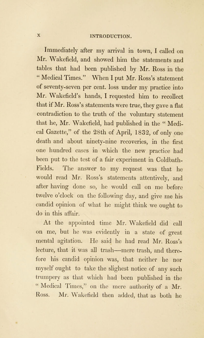 Immediately after my arrival in town, I called on Mr. Wakefield, and showed him the statements and tables that had been published by Mr. Ross in the “ Medical Times.” When I put Mr. Ross’s statement of seventy-seven per cent, loss under my practice into Mr. Wakefield’s hands, I requested him to recollect that if Mr. Ross’s statements were true, they gave a flat contradiction to the truth of the voluntary statement that he, Mr. Wakefield, had published in the “ Medi- cal Gazette,” of the 28th of April, 1832, of only one death and about ninety-nine recoveries, in the first one hundred cases in which the new practice had been put to the test of a fair experiment in Coldbath- Fields. The answer to my request was that he would read Mr. Ross’s statements attentively, and after having done so, he would call on me before twelve o’clock on the following day, and give me his candid opinion of what he might think we ought to do in this affair. At the appointed time Mr. Wakefield did call on me, but he was evidentlv in a state of p;reat •r O mental agitation. He said he had read Mr. Ross’s lecture, that it was all trash—mere trash, and there- fore his candid opinion was, that neither he nor myself ought to take the slighest notice of any such tiumpery as that which had been published in the “ Medical Times,” on the mere authority of a Mr. Ross. Mr. Wakefield then added, that as both he