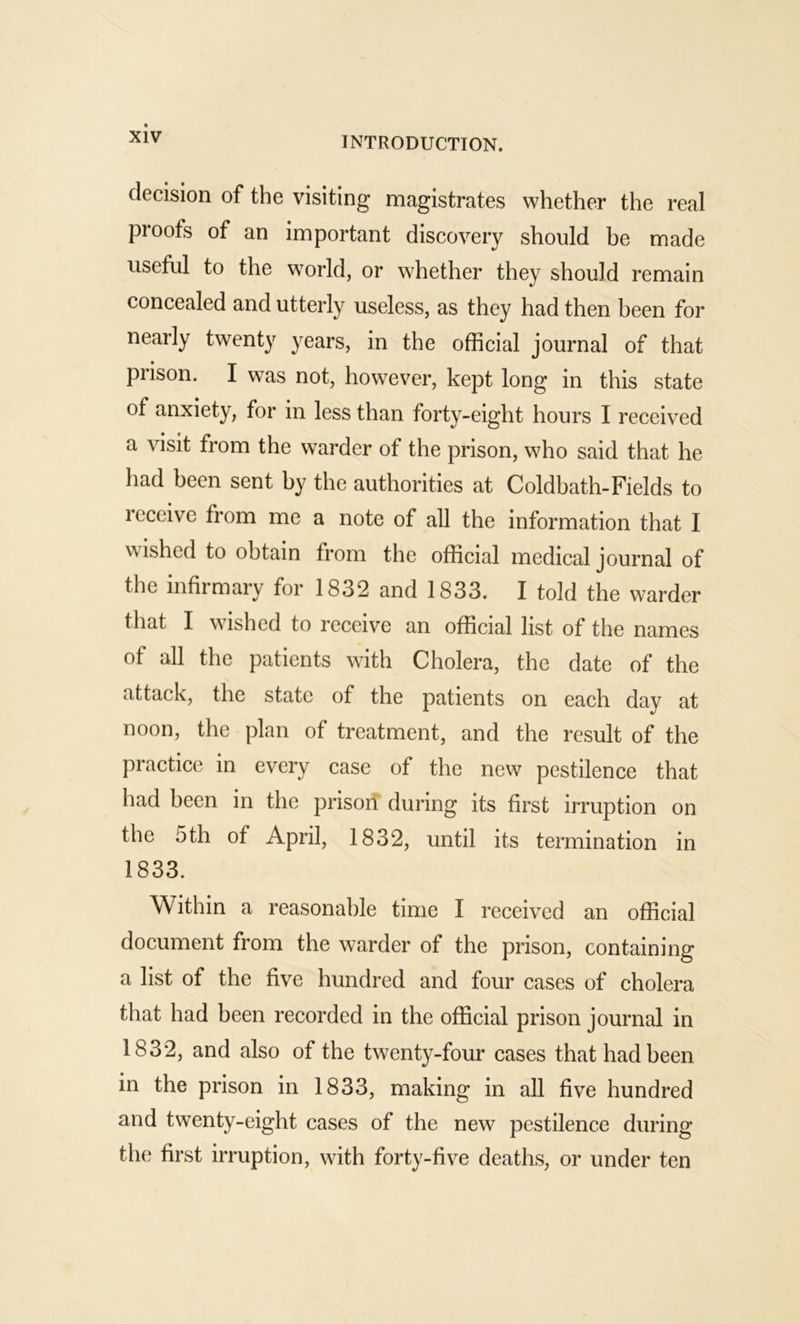 decision of the visiting magistrates whether the real proofs of an important discovery should be made useful to the world, or whether they should remain concealed and utterly useless, as they had then been for nearly twenty years, in the official journal of that prison. I was not, however, kept long in this state of anxiety, for in less than forty-eight hours I received a visit from the warder of the prison, who said that he had been sent by the authorities at Coldbath-Fields to receive from me a note of all the information that I wished to obtain from the official medical journal of the infirmary for 1832 and 1833. I told the warder that I wished to receive an official list of the names of all the patients with Cholera, the date of the attack, the state of the patients on each day at noon, the plan of treatment, and the result of the practice in every case of the new pestilence that had been in the prison during its first irruption on the 5th of April, 1832, until its termination in 1833. Within a reasonable time I received an official document from the warder of the prison, containing a list of the five hundred and four cases of cholera that had been recorded in the official prison journal in 1832, and also of the twenty-four cases that had been in the prison in 1833, making in all five hundred and twenty-eight cases of the new pestilence during the first irruption, with forty-five deaths, or under ten