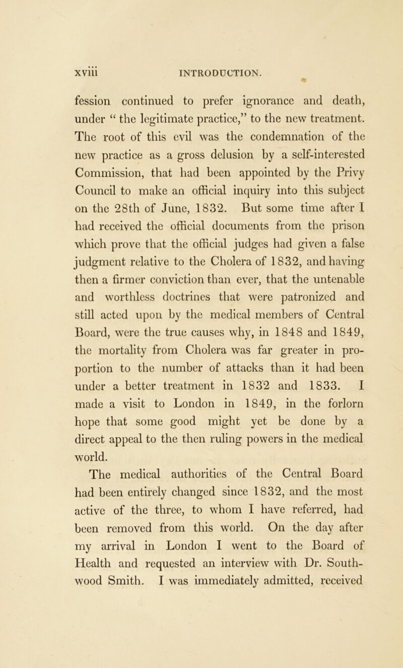 fession continued to prefer ignorance and death, under “ the legitimate practice,” to the new treatment. The root of this evil was the condemnation of the new practice as a gross delusion by a self-interested Commission, that had been appointed by the Privy Council to make an official inquiry into this subject on the 28th of June, 1832. But some time after I had received the official documents from the prison which prove that the official judges had given a false judgment relative to the Cholera of 1832, and having then a firmer conviction than ever, that the untenable and worthless doctrines that were patronized and still acted upon by the medical members of Central Board, were the true causes why, in 1848 and 1849, the mortality from Cholera was far greater in pro- portion to the number of attacks than it had been under a better treatment in 1832 and 1833. I made a visit to London in 1849, in the forlorn hope that some good might yet be done by a direct appeal to the then ruling powers in the medical world. The medical authorities of the Central Board had been entirely changed since 1832, and the most active of the three, to whom I have referred, had been removed from this world. On the day after my arrival in London I went to the Board of Health and requested an interview with Dr. South-