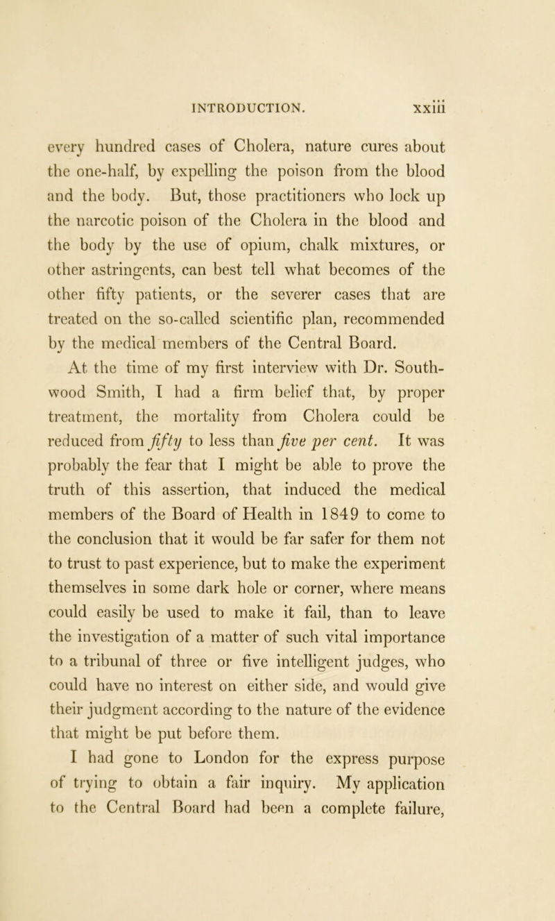 every hundred cases of Cholera, nature cures about the one-half, by expelling the poison from the blood and the body. But, those practitioners who lock up the narcotic poison of the Cholera in the blood and the body by the use of opium, chalk mixtures, or other astringents, can best tell what becomes of the other fifty patients, or the severer cases that are treated on the so-called scientific plan, recommended by the medical members of the Central Board. At the time of my first interview with Dr. South- wood Smith, I had a firm belief that, by proper treatment, the mortality from Cholera could be reduced from fifty to less than five per cent. It was probably the fear that I might be able to prove the truth of this assertion, that induced the medical members of the Board of Health in 1849 to come to the conclusion that it would be far safer for them not to trust to past experience, but to make the experiment themselves in some dark hole or corner, where means could easily be used to make it fail, than to leave the investigation of a matter of such vital importance to a tribunal of three or five intelligent judges, who could have no interest on either side, and would give their judgment according to the nature of the evidence that might be put before them. I had gone to London for the express purpose of trying to obtain a fair inquiry. My application to the Central Board had been a complete failure.