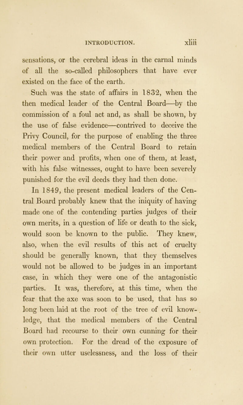 sensations, or the cerebral ideas in the carnal minds of all the so-called philosophers that have ever existed on the face of the earth. Such was the state of affairs in 1832, when the then medical leader of the Central Board—by the commission of a foul act and, as shall he shown, by the use of false evidence—contrived to deceive the Privy Council, for the purpose of enabling the three medical members of the Central Board to retain their power and profits, when one of them, at least, with his false witnesses, ought to have been severely punished for the evil deeds they had then done. In 1849, the present medical leaders of the Cen- tral Board probably knew that the iniquity of having made one of the contending parties judges of their own merits, in a question of life or death to the sick, would soon be known to the public. They knew, also, when the evil results of this act of cruelty should be generally known, that they themselves would not be allowed to be judges in an important case, in which they were one of the antagonistic parties. It was, therefore, at this time, when the fear that the axe was soon to be used, that has so long been laid at the root of the tree of evil know- ledge, that the medical members of the Central Board had recourse to their own cunning for their own protection. For the dread of the exposure of their own utter uselessness, and the loss of their