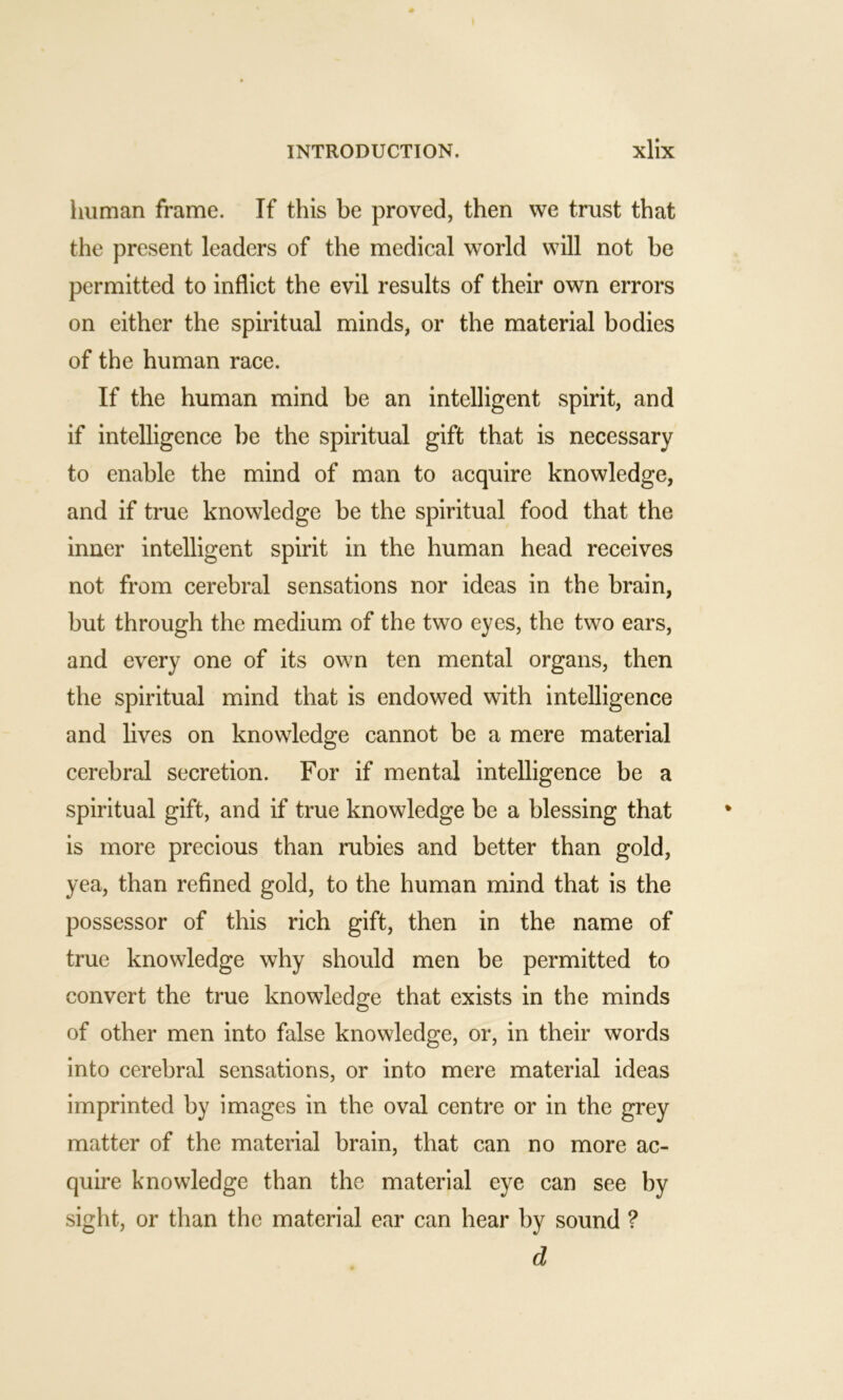 1 111 man frame. If this be proved, then we trust that the present leaders of the medical world will not be permitted to inflict the evil results of their own errors on either the spiritual minds, or the material bodies of the human race. If the human mind be an intelligent spirit, and if intelligence be the spiritual gift that is necessary to enable the mind of man to acquire knowledge, and if true knowledge be the spiritual food that the inner intelligent spirit in the human head receives not from cerebral sensations nor ideas in the brain, but through the medium of the two eyes, the two ears, and every one of its own ten mental organs, then the spiritual mind that is endowed with intelligence and lives on knowledge cannot be a mere material cerebral secretion. For if mental intelligence be a spiritual gift, and if true knowledge be a blessing that is more precious than rubies and better than gold, yea, than refined gold, to the human mind that is the possessor of this rich gift, then in the name of true knowledge why should men be permitted to convert the true knowledge that exists in the minds of other men into false knowledge, or, in their words into cerebral sensations, or into mere material ideas imprinted by images in the oval centre or in the grey matter of the material brain, that can no more ac- quire knowledge than the material eye can see hy sight, or than the material ear can hear by sound ? d