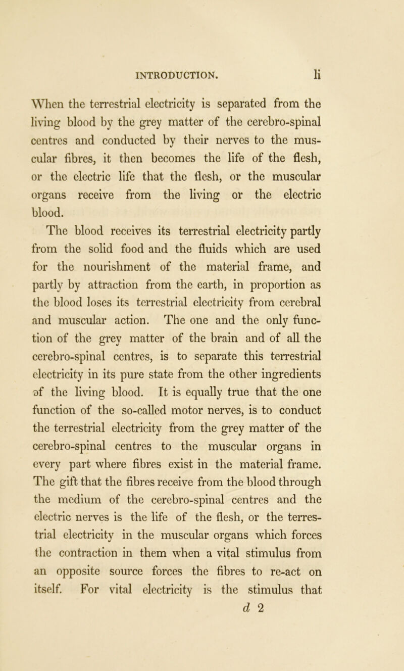 When the terrestrial electricity is separated from the living blood by the grey matter of the cerebro-spinal centres and conducted by their nerves to the mus- cular fibres, it then becomes the life of the flesh, or the electric life that the flesh, or the muscular organs receive from the living or the electric blood. The blood receives its terrestrial electricity partly from the solid food and the fluids which are used for the nourishment of the material frame, and partly by attraction from the earth, in proportion as the blood loses its terrestrial electricity from cerebral and muscular action. The one and the only func- tion of the grey matter of the brain and of all the cerebro-spinal centres, is to separate this terrestrial electricity in its pure state from the other ingredients of the living blood. It is equally true that the one function of the so-called motor nerves, is to conduct the terrestrial electricity from the grey matter of the cerebro-spinal centres to the muscular organs in every part where fibres exist in the material frame. The gift that the fibres receive from the blood through the medium of the cerebro-spinal centres and the electric nerves is the life of the flesh, or the terres- trial electricity in the muscular organs which forces the contraction in them when a vital stimulus from an opposite source forces the fibres to re-act on itself. For vital electricity is the stimulus that d 2