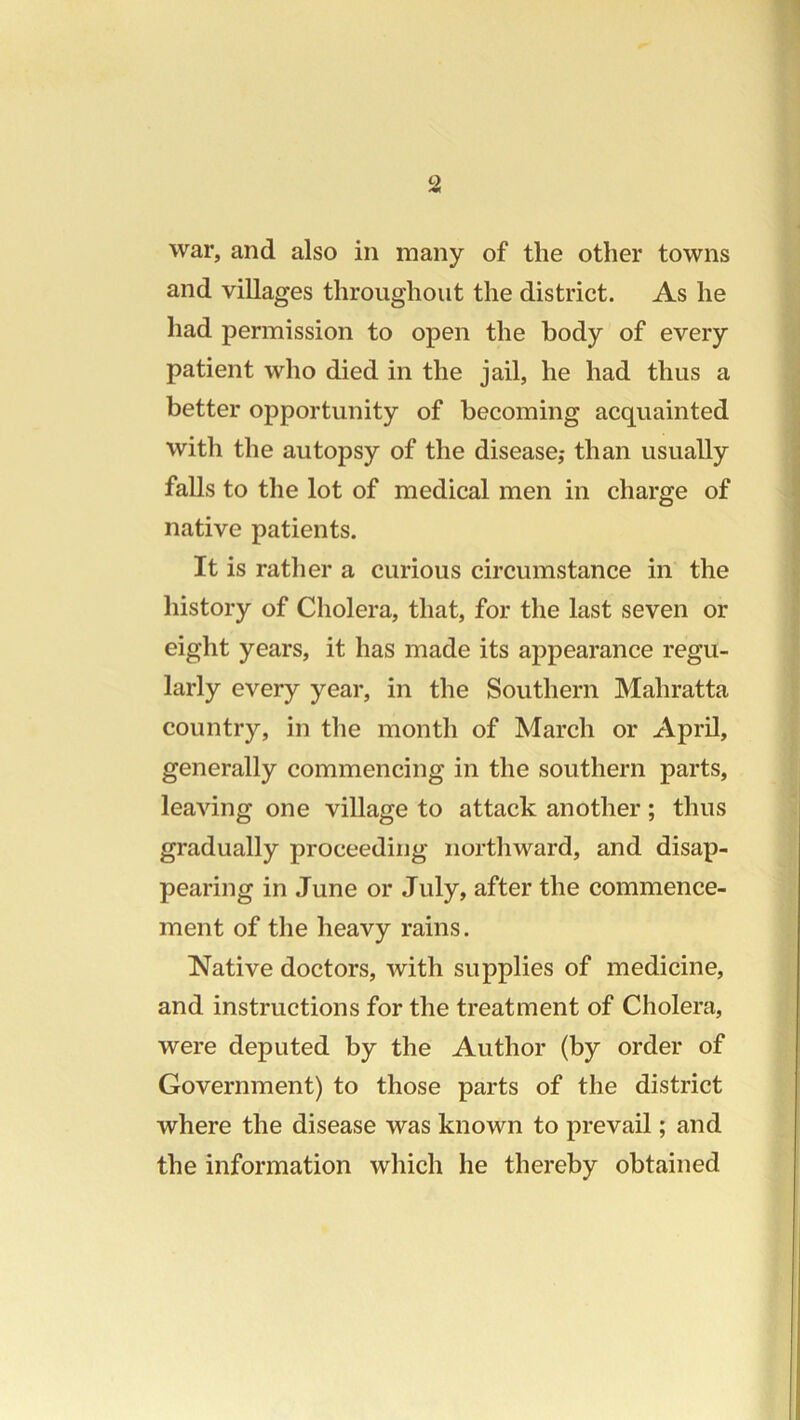 war, and also in many of the other towns and villages throughout the district. As he had permission to open the body of every patient who died in the jail, he had thus a better opportunity of becoming acquainted with the autopsy of the disease,- than usually falls to the lot of medical men in charge of native patients. It is rather a curious circumstance in the history of Cholera, that, for the last seven or eight years, it has made its appearance regu- larly every year, in the Southern Mahratta country, in the month of March or April, generally commencing in the southern parts, leaving one village to attack another; thus gradually proceeding northward, and disap- pearing in June or July, after the commence- ment of the heavy rains. Native doctors, with supplies of medicine, and instructions for the treatment of Cholera, were deputed by the Author (by order of Government) to those parts of the district where the disease was known to prevail; and the information which he thereby obtained