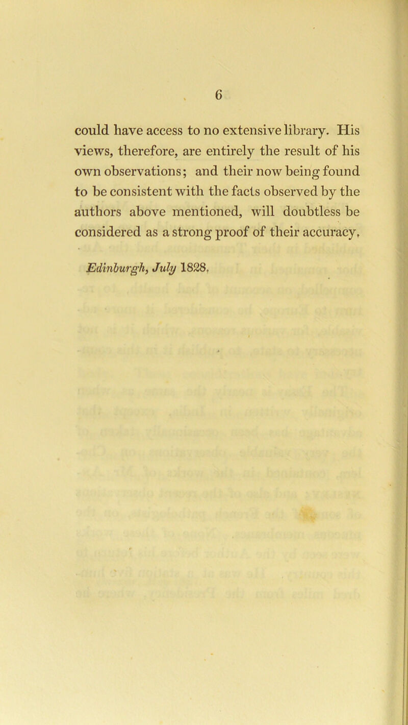 could have access to no extensive library. His views, therefore, are entirely the result of his own observations; and their now being found to be consistent with the facts observed by the authors above mentioned, will doubtless be considered as a strong proof of their accuracy. Edinburgh, July 1828,