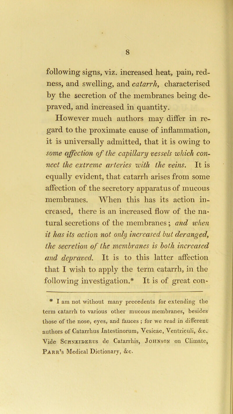 following signs, viz. increased heat, pain, red- ness, and swelling, and catarrh, characterised by the secretion of the membranes being de- praved, and increased in quantity. However much authors may differ in re- gard to the proximate cause of inflammation, it is universally admitted, that it is owing to some affection of the capillary vessels which con- nect the extreme arteries xoith the veins. It is equally evident, that catarrh arises from some affection of the secretory apparatus of mucous membranes. When this has its action in- creased, there is an increased flow of the na- tural secretions of the membranes ; and when it has its action not onlp increased, but deranged, the secretion of the membranes is both increased and depraved. It is to this latter affection that I wish to apply the term catarrh, in the following investigation.* It is of great con- * I am not without many precedents for extending the term catarrh to various other mucous membranes, besides those of the nose, eyes, and fauces ; for we read in different authors of Catarrhus Intestinorum, Vesicae, Ventriculi, &c. Vide ScHNEiDERus de Catarrhis, Johnson on Climate, Parr’s Medical Dictionary, &c.