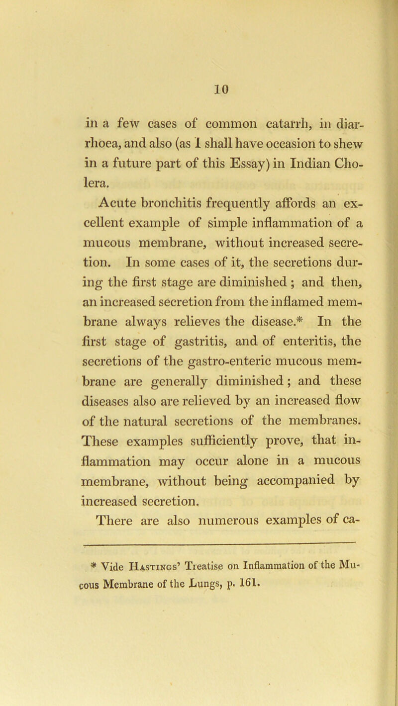 in a few cases of common catarrh, in diar- rhoea, and also (as 1 shall have occasion to shew in a future part of this Essay) in Indian Cho- lera. Acute bronchitis frequently affords an ex- cellent example of simple inflammation of a mucous membrane, without increased secre- tion. In some cases of it, the secretions dur- ing the first stage are diminished ; and then, an increased secretion from the inflamed mem- brane always relieves the disease.* In the first stage of gastritis, and of enteritis, the secretions of the gastro-enteric mucous mem- brane are generally diminished; and these diseases also are relieved by an increased flow of the natural secretions of the membranes. These examples sufliciently prove, that in- flammation may occur alone in a mucous membrane, without being accompanied by increased secretion. There are also numerous examples of ca- * Vide Hastings’ Treatise on Inflammation of the Mu cous Membrane of the Lungs, p. 161.