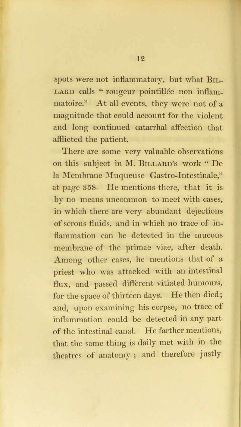 spots were not inflammatory, but what Bil- LAED calls “ rougeur pointill^e non inflam- matoire.” At all events, they were not of a magnitude that could account for the violent and long continued catarrhal affection that afflicted the patient. There are some very valuable observations on this subject in M. Billard’s work “ De la Membrane Muqueuse Gastro-Intestinale,” at page 358. He mentions there, that it is by no means uncommon to meet with cases, in which there are very abundant dejections of serous fluids, and in which no trace of in- flammation can be detected in the mucous membrane of the primae viae, after death. Among other cases, he mentions that of a priest who was attacked with an intestinal flux, and passed different vitiated humours, for the space of thirteen days. He then died; and, upon examining his corpse, no trace of inflammation could be detected in any part of the intestinal canal. He farther mentions, that the same thing is daily met with in the theatres of anatomy ; and therefore justly