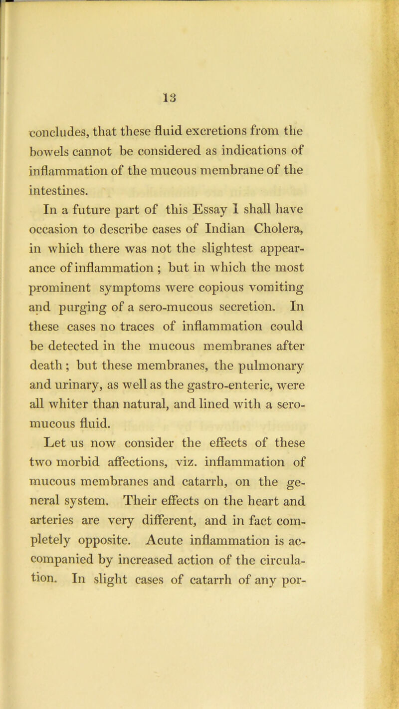 concludes, that these fluid excretions from the bowels cannot be considered as indications of inflammation of the mucous membrane of the intestines. In a future part of this Essay 1 shall have occasion to describe cases of Indian Cholera, in which there was not the slightest appear- ance of inflammation ; but in which the most prominent symptoms were copious vomiting and purging of a sero-mucous secretion. In these cases no traces of inflammation could be detected in the mucous membranes after death; but these membranes, the pulmonary and urinary, as well as the gastro-enteric, were all whiter than natural, and lined with a sero- mucous fluid. Let us now consider the effects of these two morbid affections, viz. inflammation of mucous membranes and catarrh, on the ge- neral system. Their effects on the heart and arteries are very different, and in fact com- pletely opposite. Acute inflammation is ac- companied by increased action of the circula- tion. In slight cases of catarrh of any por-