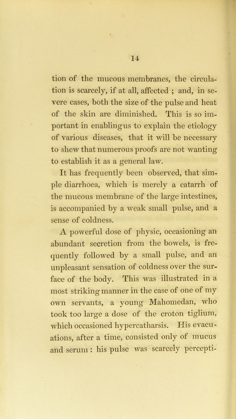 tion of the mucous membranes, the circula- tion is scarcely, if at all, affected ; and, in se- vere cases, both the size of the pulse and heat of the skin are diminished. This is so im- portant in enabling us to explain the etiology of various diseases, that it will be necessary to shew that numerous proofs are not wanting to establish it as a general law. It has frequently been observed, that sim- ple diarrhoea, which is merely a catarrh of the mucous membrane of the large intestines, is accompanied by a weak small pulse, and a sense of coldness. A powerful dose of physic, oc(iasioning an abundant secretion from the bowels, is fre- quently followed by a small pulse, and an unpleasant sensation of coldness over the sur- face of the body. This was illustrated in a most striking manner in the case of one of my own servants, a young Mahomedan, who took too large a dose of the croton tiglium, which occasioned hypercatharsis. His evacu- ations, after a time, consisted only of mucus and serum : his pulse was scarcely percepti-