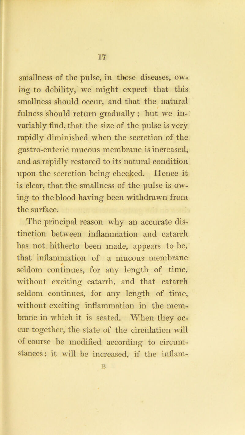 smallness of the pulse, in tliese diseases, ow- ing to debility, we might expect that this smallness should occur, and that the natural f fulness should return gradually ; but we in- variably find, that the size of the pulse is very rapidly diminished when the secretion of the gastro-enteric mucous membrane is increased^ and as rapidly restored to its natural condition upon the secretion being checked. Hence it is clear, that the smallness of the pulse is ow- ing to the blood having been withdrawn from the surface. The principal reason why an accurate dis- tinction between inflammation and catarrh has not hitherto been made, appears to be^ that inflammation of a mucous membrane seldom continues, for any length of time, without exciting catarrh, and that catarrh seldom continues, for any length of time, without exciting inflammation in the mem- brane in which it is seated. When they oc- cur together, the state of the circulation will of course be modified according to circum- o stances: it will be increased, if the inflam-