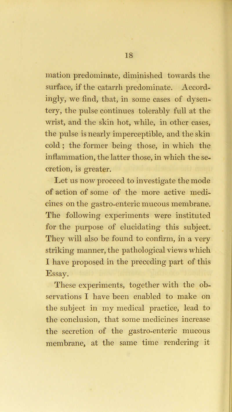 mation predominate, diminished towards the surface, if the catarrh predominate. Accord- ingly, we find, that, in some cases of dysen- tery, tlie pulse continues tolerably full at the wrist, and the skin hot, while, in other cases, the pulse is nearly imperceptible, and the skin cold; the former being those, in which the inflammation, the latter those, in which the se- cretion, is greater. Let us now proceed to investigate the mode of action of some of the more active medi- cines on the gastro-enteric mucous membrane. The following experiments were instituted for the purpose of elucidating this subject. They will also be found to confirm, in a very striking manner, the pathological views which I have proposed in the preceding part of this Essay. These experiments, together with the ob- servations I have been enabled to make on the subject in my medical practice, lead to the conclusion, that some medicines increase the secretion of the gastro-enteric mucous membrane, at the same time rendering it