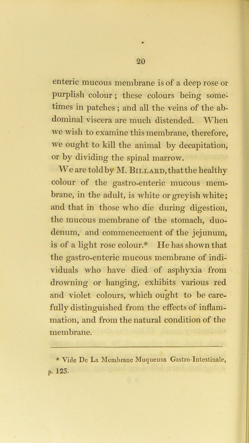 enteric mucous membrane is of a deep rose or purplish colour; these colours being some- times in patches ; and all the veins of the ab- dominal viscera are much distended. When we wish to examine this membrane, therefore, we ought to kill the animal by decapitation, or by dividing the spinal marrow. We are toldby M. Billard, that the healthy colour of the gastro-enteric mucous mem- brane, in the adult, is white or greyish white; and that in those Avho die during digestion, the mucous membrane of the stomach, duo- denum, and commencement of the jejunum, is of a light rose colour.* He has shown that the gastro-enteric mucous membrane of indi- viduals who have died of asphyxia from drowning or hanging, exhibits various red and violet colours, which ought to be care- fully distinguished from the effects of inflam- mation, and from the natural condition of the membrane. * Vide Dc La Membrane Muqueusa Gastro-Intestiuale, p. 123.