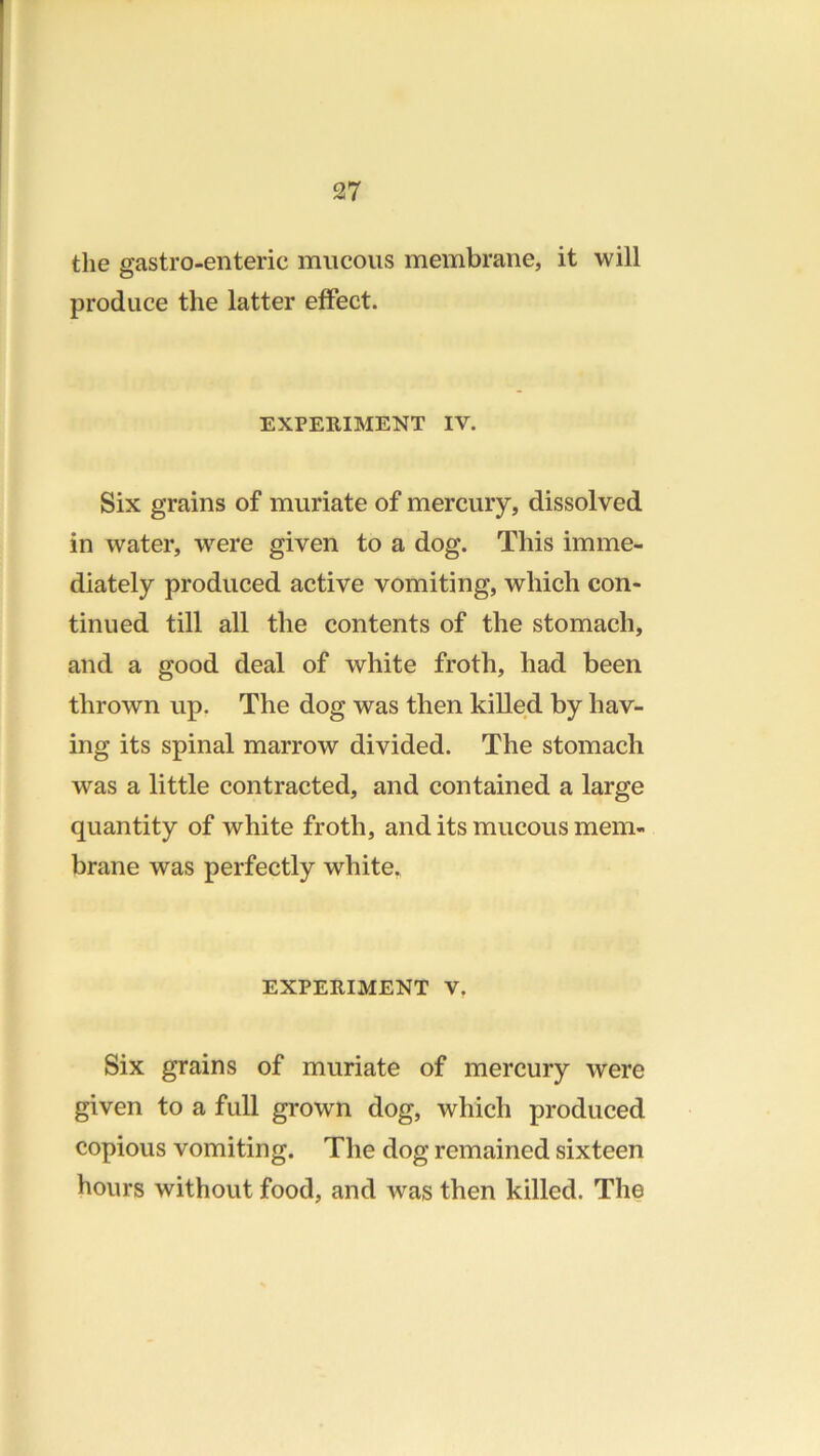 the gastro-enteric mucous membrane, it will produce the latter effect. EXPERIMENT IV. Six grains of muriate of mercury, dissolved in water, were given to a dog. This imme- diately produced active vomiting, which con- tinued till all the contents of the stomach, and a good deal of white froth, had been thrown up. The dog was then killed by hav- ing its spinal marrow divided. The stomach was a little contracted, and contained a large quantity of white froth, and its mucous mem- brane was perfectly white. EXPERIMENT V, Six grains of muriate of mercury were given to a full grown dog, which produced copious vomiting. The dog remained sixteen hours without food, and was then killed. The