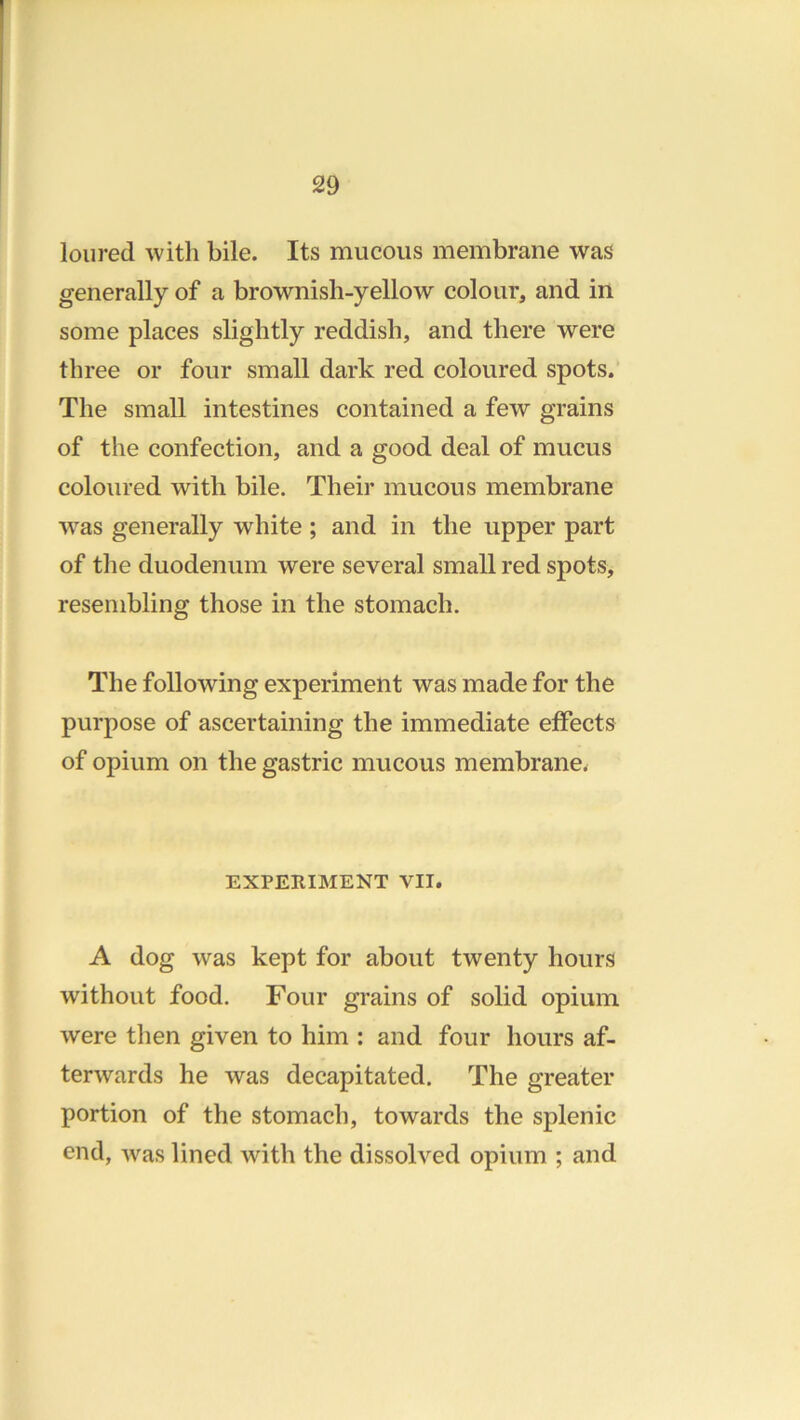 loured with bile. Its mucous membrane was generally of a brownish-yellow colour, and in some places slightly reddish, and there were three or four small dark red coloured spots. The small intestines contained a few grains of the confection, and a good deal of mucus coloured with bile. Their mucous membrane was generally white ; and in the upper part of the duodenum were several small red spots, resembling those in the stomach. The following experiment was made for the purpose of ascertaining the immediate effects of opium on the gastric mucous membrane^ EXPERIMENT VII. A dog was kept for about twenty hours without food. Four grains of solid opium were then given to him : and four hours af- terwards he was decapitated. The greater portion of the stomach, towards the splenic end, was lined with the dissolved opium ; and