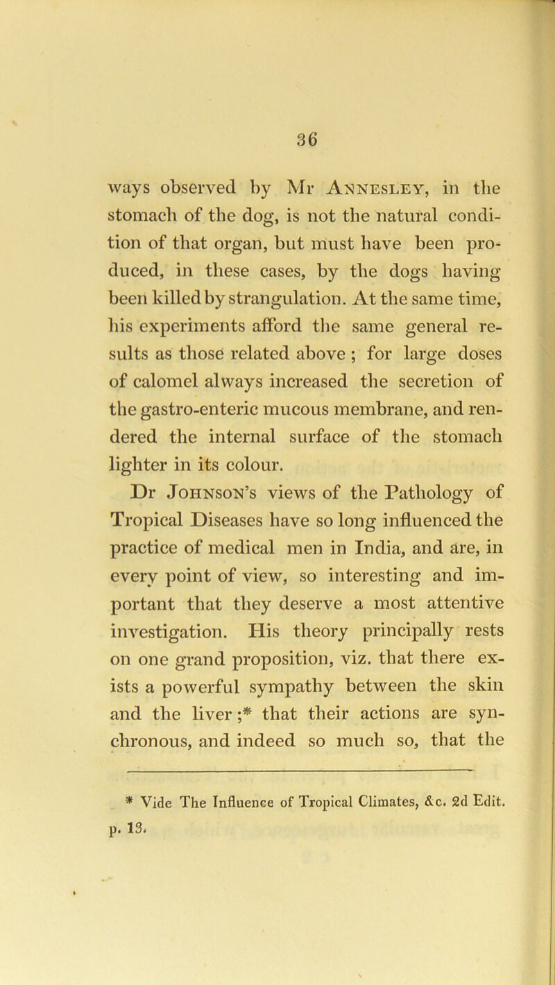 stomach of the dog, is not the natural condi- tion of that organ, but must have been pro- duced, in these cases, by the dogs having been killed by strangulation. At the same time, his experiments afford the same general re- sults as those related above ; for large doses of calomel always increased the secretion of the gastro-enteric mucous membrane, and ren- dered the internal surface of the stomach lighter in its colour. Dr Johnson’s views of the Pathology of Tropical Diseases have so long influenced the practice of medical men in India, and are, in every point of view, so interesting and im- portant that they deserve a most attentive investigation. His theory principally rests on one grand proposition, viz. that there ex- ists a powerful sympathy between the skin and the liver that their actions are syn- chronous, and indeed so much so, that the * Vide The Influence of Tropical Climates, &c. 2d Edit.