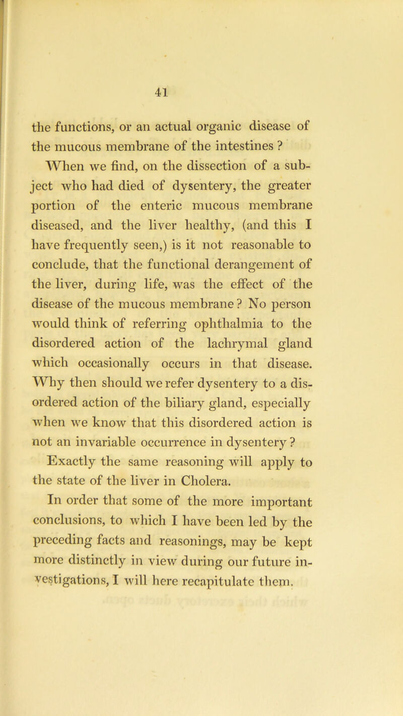 the functions, or an actual organic disease of the mucous membrane of the intestines ? AVhen we find, on the dissection of a sub- ject who had died of dysentery, the greater portion of the enteric mucous membrane diseased, and the liver healthy, (and this I have frequently seen,) is it not reasonable to conclude, that the functional derangement of the liver, during life, was the eifect of the disease of the mucous membrane ? No person would think of referring ophthalmia to the disordered action of the lachrymal gland which occasionally occurs in that disease. Why then should we refer dysentery to a dis- ordered action of the biliary gland, especially when we know that this disordered action is not an invariable occurrence in dysentery ? Exactly the same reasoning will apply to the state of the liver in Cholera. In order that some of the more important conclusions, to which I have been led by the preceding facts and reasonings, may be kept more distinctly in view during our future in- vestigations, I will here recapitulate tliem.