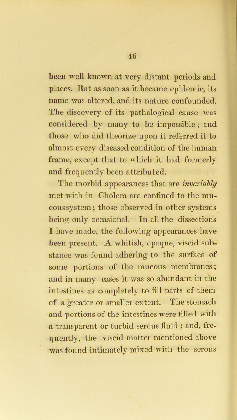 been well known at very distant periods and places. But as soon as it became epidemic, its name was altered, and its nature confounded. The discovery of its pathological cause was considered by many to be impossible ; and those who did theorize upon it referred it to almost every diseased condition of the human frame, except that to which it had formerly and frequently been attributed. The morbid appearances that are invariahly met with in Cholera are confined to the mu- cous system; those observed in other systems being only occasional. In all the dissections I have made, the following appearances have been present. A whitish, opaque, viscid sub- stance was found adhering to the surface of some portions of the mucous membranes; and in many cases it was so abundant in the intestines as completely to fill parts of them of a greater or smaller extent. The stomach and portions of the intestines were filled with a transparent or turbid serous fluid ; and, fre- quently, the viscid matter mentioned above was found intimately mixed with the serous