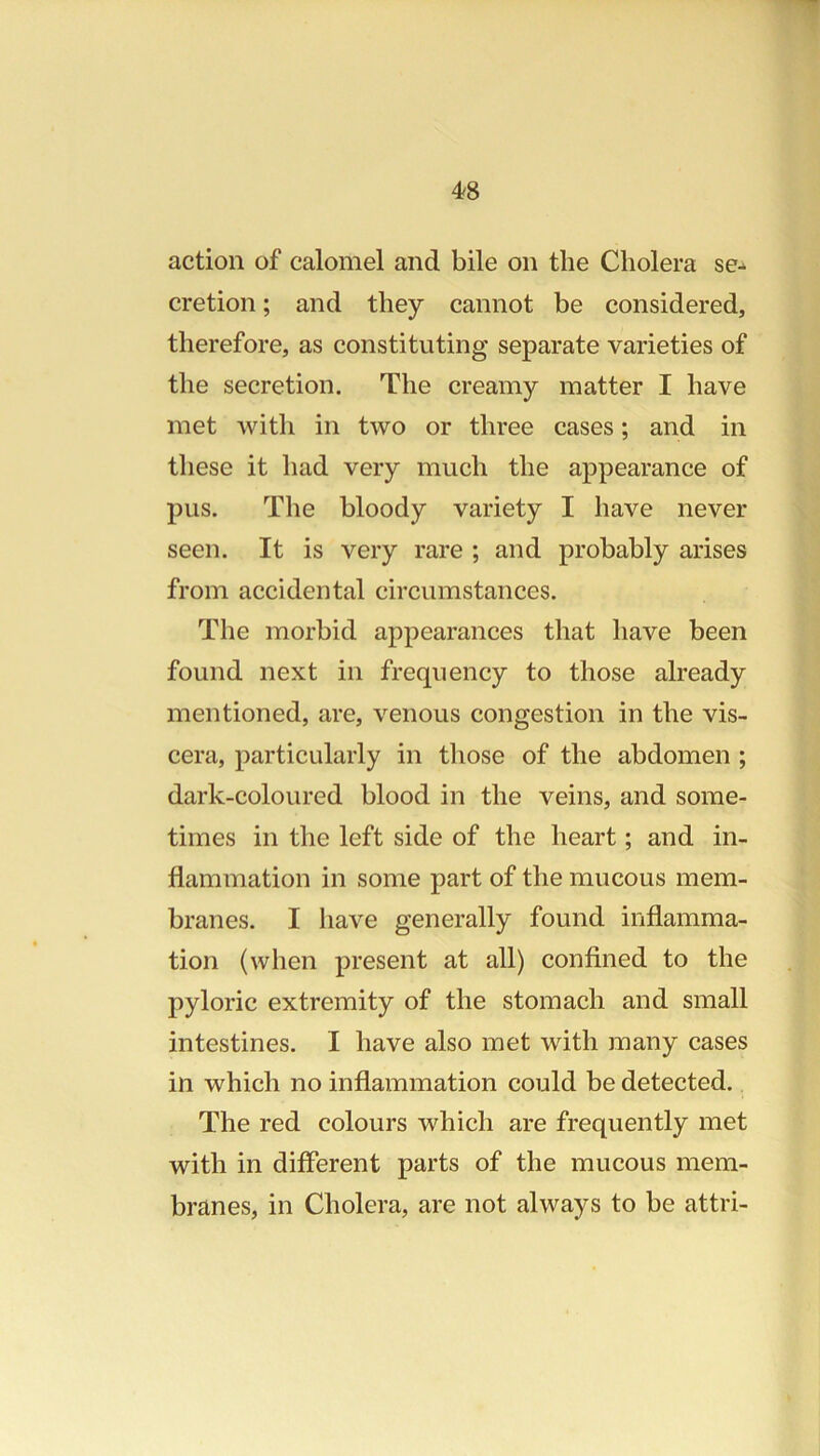 action of calomel and bile on the Cholera se-* cretion; and they cannot be considered, therefore, as constituting separate varieties of the secretion. The creamy matter I have met with in two or three cases; and in these it had very much the appearance of pus. The bloody variety I have never seen. It is very rare ; and probably arises from accidental circumstances. The morbid appearances that have been found next in frequency to those already mentioned, are, venous congestion in the vis- cera, particularly in those of the abdomen ; dark-coloured blood in the veins, and some- times in the left side of the heart; and in- flammation in some part of the mucous mem- branes. I have generally found inflamma- tion (when present at all) confined to the pyloric extremity of the stomach and small intestines. I have also met with many cases in which no inflammation could be detected. The red colours which are frequently met with in different parts of the mucous mem- branes, in Cholera, are not always to be attri-