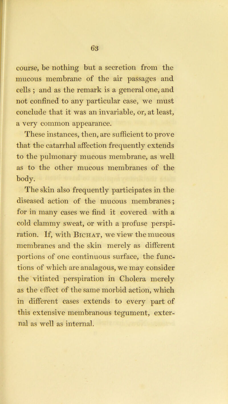 course, be nothing but a secretion from the mucous membrane of the air passages and cells ; and as the remark is a general one, and not confined to any particular case, we must conclude that it was an invariable, or, at least, a very common appearance. These instances, then, are sufficient to prove that the catarrhal affection frequently extends to the pulmonary mucous membrane, as well as to the other mucous membranes of the body. The skin also frequently participates in the diseased action of the mucous membranes; for in many cases we find it covered with a cold clammy sweat, or with a profuse perspi- ration. If, with Bichat, we view the mucous membranes and the skin merely as different portions of one continuous surface, the func- tions of which are analagous, we may consider the vitiated perspiration in Cholera merely as the effect of the same morbid action, which in different cases extends to every part of this extensive membranous tegument, exter- nal as well as internal.