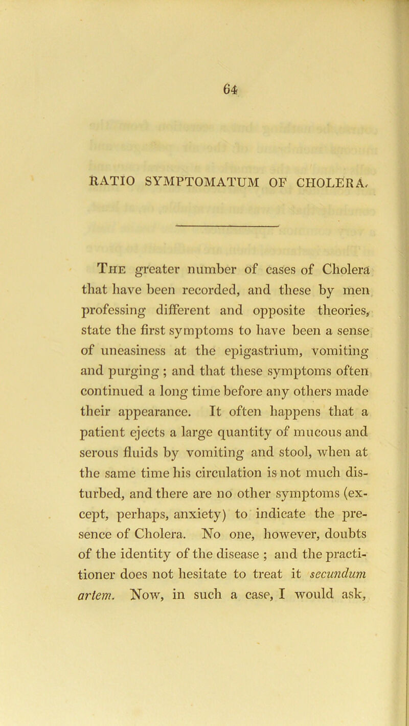64s RATIO SYMPTOMATUM OF CHOLERA, The greater number of cases of Cholera that have been recorded, and these by men professing different and opposite theories, state the first symptoms to have been a sense of uneasiness at the epigastrium, vomiting and purging; and that these symptoms often continued a long time before any others made their appearance. It often happens that a patient ejects a large quantity of mucous and serous fluids by vomiting and stool, when at the same time his circulation is not much dis- turbed, and there are no other symptoms (ex- cept, perhaps, anxiety) to indicate the pre- sence of Cholera. No one, however, doubts of the identity of the disease ; and the practi- tioner does not hesitate to treat it secundum