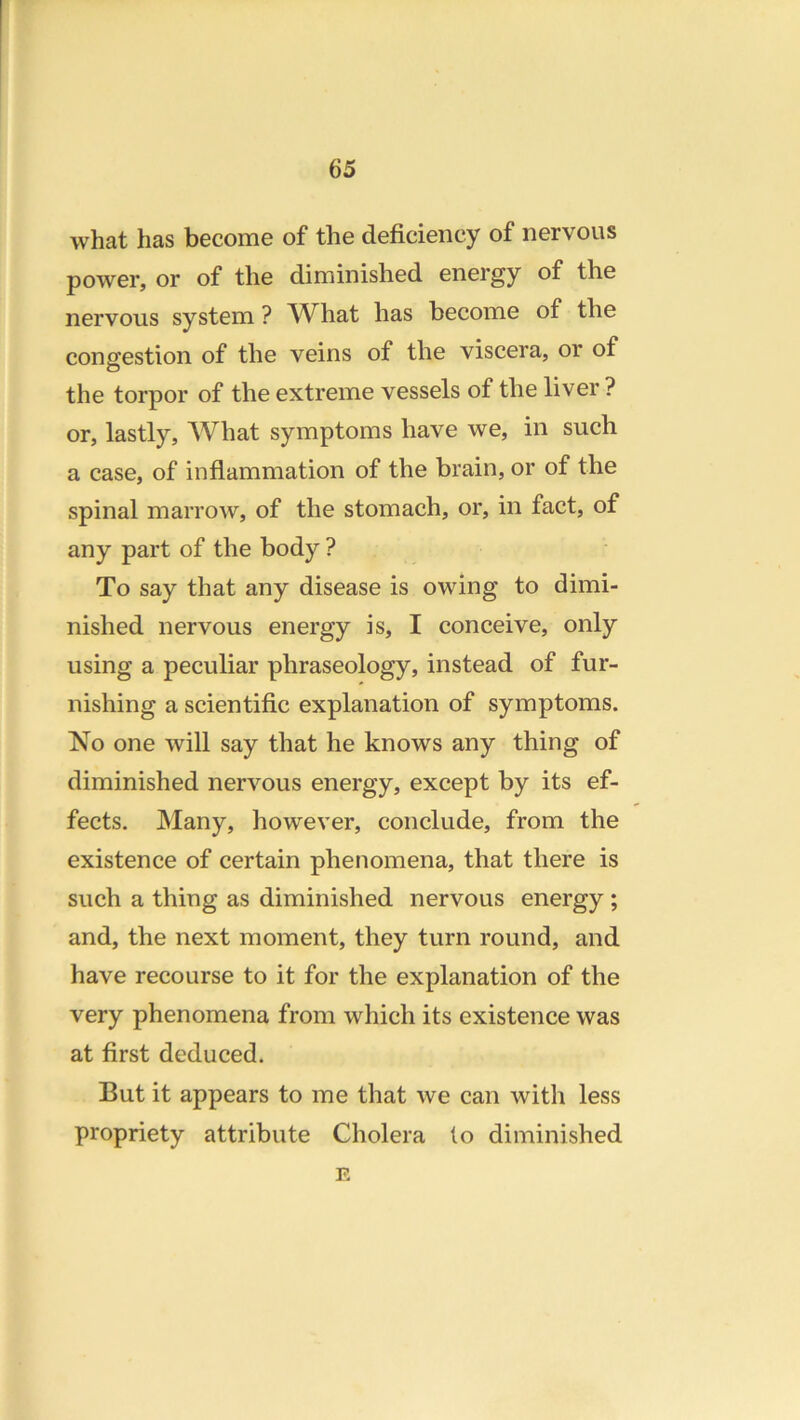what has become of the deficiency of nervous power, or of the diminished energy of the nervous system ? AVhat has become of the congestion of the veins of the viscera, or of the torpor of the extreme vessels of the liver ? or, lastly. What symptoms have we, in such a case, of inflammation of the brain, or of the spinal marrow, of the stomach, or, in fact, of any part of the body ? To say that any disease is owing to dimi- nished nervous energy is, I conceive, only using a peculiar phraseology, instead of fur- nishing a scientific explanation of symptoms. No one will say that he knows any thing of diminished nervous energy, except by its ef- fects, JNIany, however, conclude, from the existence of certain phenomena, that there is such a thing as diminished nervous energy ; and, the next moment, they turn round, and have recourse to it for the explanation of the very phenomena from which its existence was at first deduced. But it appears to me that we can with less propriety attribute Cholera to diminished E