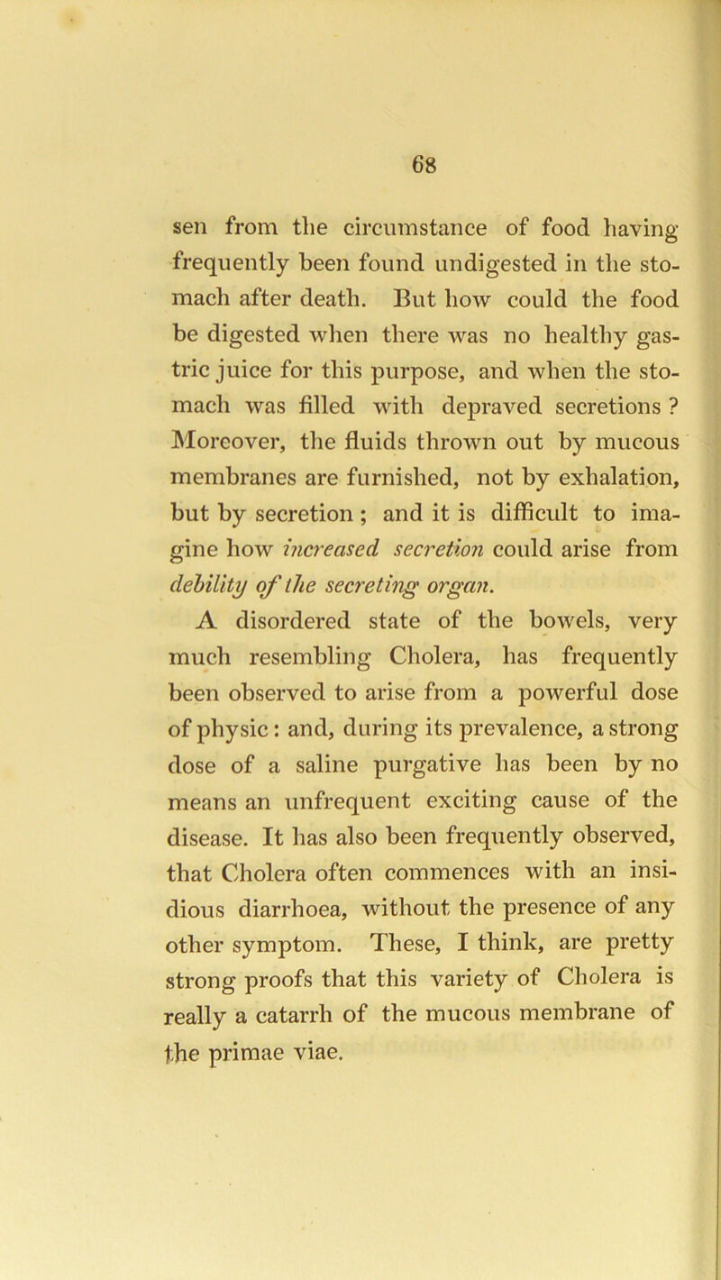 sen from the circumstance of food having frequently been found undigested in the sto- mach after death. But how could the food be digested when there was no healthy gas- tric juice for this purpose, and when the sto- mach was filled with depraved secretions ? Moreover, tlie fluids thrown out by mucous membranes are furnished, not by exhalation, but by secretion ; and it is difficult to ima- gine how increased secretion could arise from debility of the secreting organ. A disordered state of the bowels, very much resembling Cholera, has frequently been observed to arise from a powerful dose of physic: and, during its prevalence, a strong dose of a saline purgative has been by no means an unfrequent exciting cause of the disease. It has also been frequently observed, that Cholera often commences with an insi- dious diarrhoea, without the presence of any other symptom. These, I think, are pretty strong proofs that this variety of Cholera is really a catarrh of the mucous membrane of the primae viae.