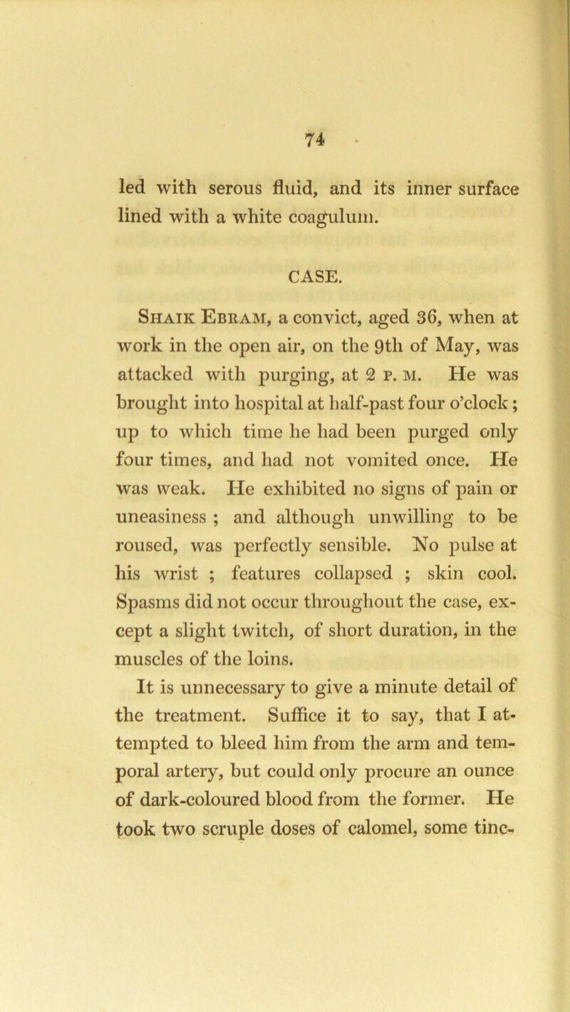 led with serous fluid, and its inner surface lined with a white coaguluni. CASE. Shaik Ebuam, a convict, aged 36, when at work in the open air, on the 9th of May, was attacked with purging, at 2 p. M. He was brought into hospital at half-past four o’clock; up to which time he had been purged only four times, and had not vomited once. He was weak. He exhibited no signs of pain or uneasiness ; and although unwilling to be roused, was perfectly sensible. No pulse at his wrist ; features collapsed ; skin cool. Spasms did not occur throughout the case, ex- cept a slight twitch, of short duration, in the muscles of the loins. It is unnecessary to give a minute detail of the treatment, Suffice it to say, that I at- tempted to bleed him from the arm and tem- poral artery, but could only procure an ounce of dark-coloured blood from the former. He took two scruple doses of calomel, some tine-