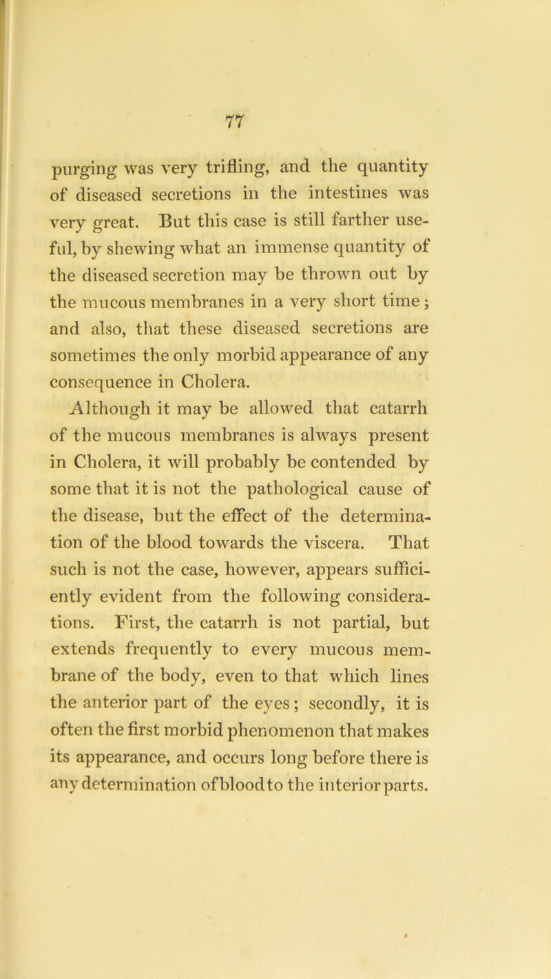 purging was very trifling, and the quantity of diseased secretions in the intestines was very great. But this case is still farther use- ful, by shewing what an immense quantity of the diseased secretion may be thrown out by the mucous membranes in a very short time; and also, that these diseased secretions are sometimes the only morbid appearance of any consequence in Cholera. Although it may be allowed that catarrh of the mucous membranes is always present in Cholera, it will probably be contended by some that it is not the pathological cause of the disease, but the effect of the determina- tion of the blood towards the viscera. That such is not the case, however, appears suffici- ently evident from the following considera- tions. First, the catarrh is not partial, but extends frequently to every mucous mem- brane of the body, even to that which lines the anterior part of the eyes ; secondly, it is often the first morbid phenomenon that makes its appearance, and occurs long before there is any determination of blood to the interior parts.