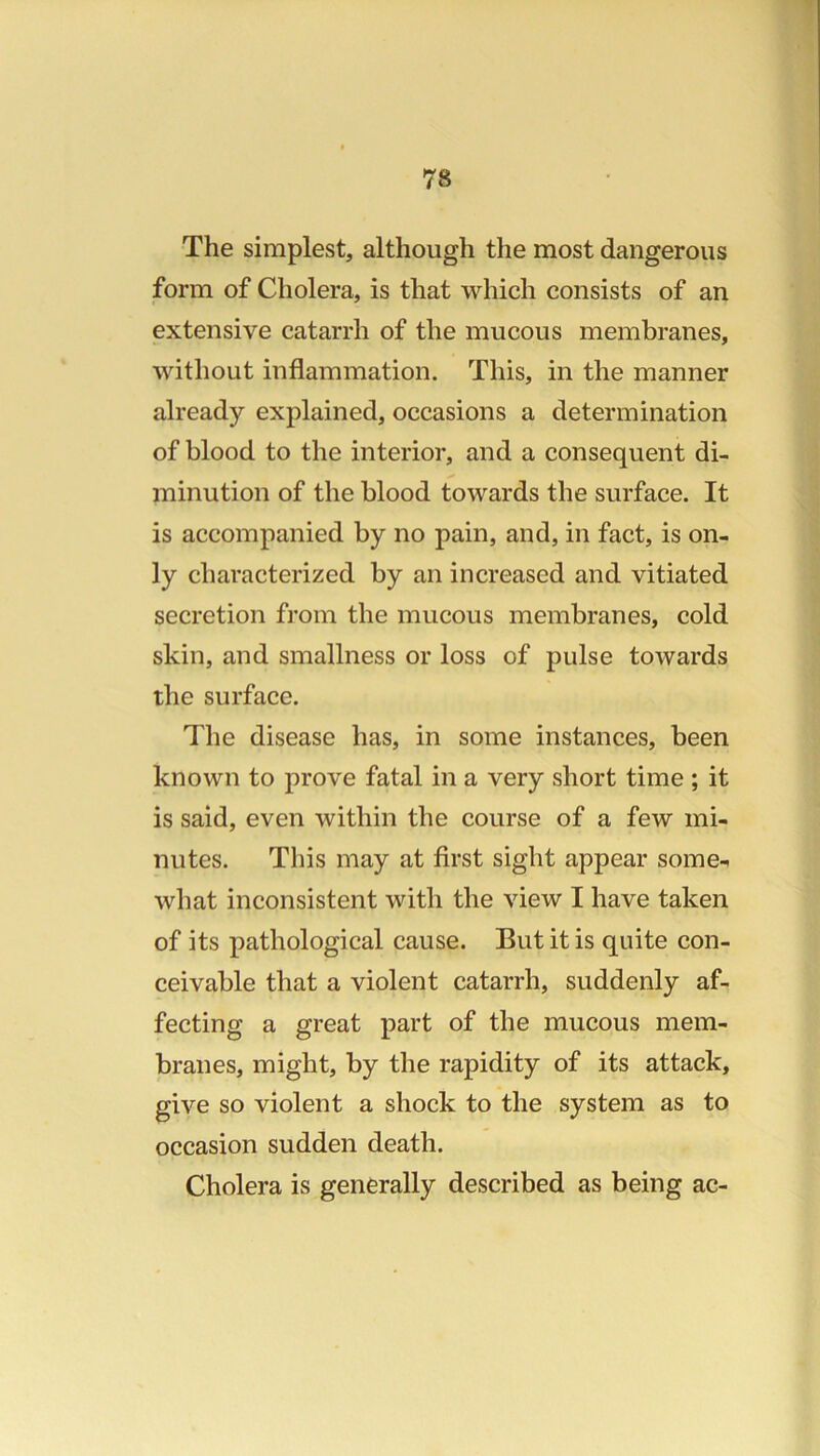 The simplest, although the most dangerous form of Cholera, is that which consists of an extensive catarrh of the mucous membranes, without inflammation. This, in the manner already explained, occasions a determination of blood to the interior, and a consequent di- minution of the blood towards the surface. It is accompanied by no pain, and, in fact, is on- ly characterized by an increased and vitiated secretion from the mucous membranes, cold skin, and smallness or loss of pulse towards the surface. The disease has, in some instances, been known to prove fatal in a very short time ; it is said, even within the course of a few mi- nutes. This may at first sight appear some- what inconsistent with the view I have taken of its pathological cause. But it is quite con- ceivable that a violent catarrh, suddenly af- fecting a great part of the mucous mem- branes, might, by the rapidity of its attack, give so violent a shock to the system as to occasion sudden death. Cholera is generally described as being ac-