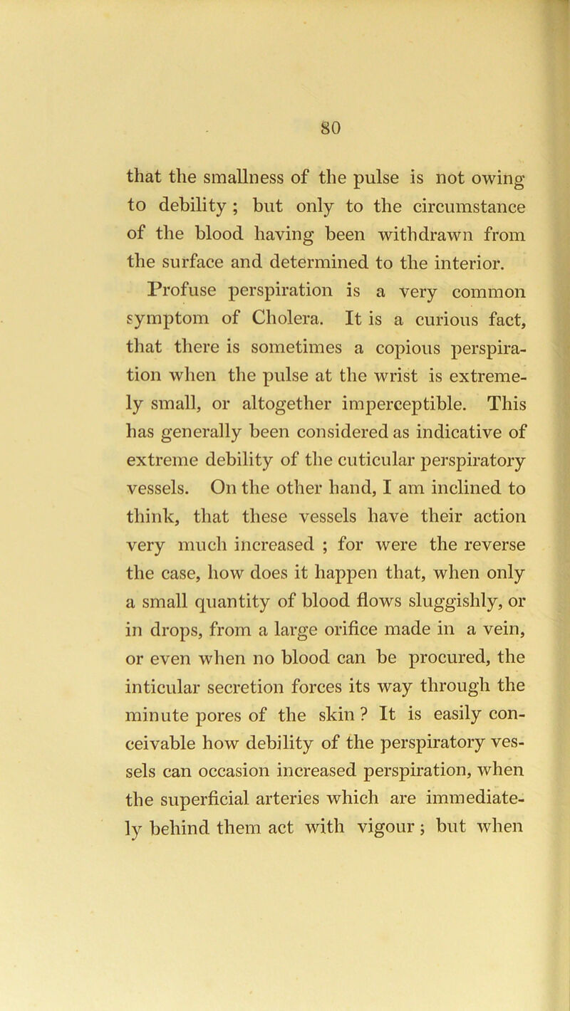 that the smallness of the pulse is not owing to debility ; but only to the circumstance of the blood having been withdrawn from the surface and determined to the interior. Profuse perspiration is a very common symptom of Cholera. It is a curious fact, that there is sometimes a copious perspira- tion when the pulse at the wrist is extreme- ly small, or altogether imperceptible. This has generally been considered as indicative of extreme debility of the cuticular j>erspiratory vessels. On the other hand, I am inclined to think, that these vessels have their action very much increased ; for were the reverse the case, how does it happen that, when only a small quantity of blood flows sluggishly, or in drops, from a large orifice made in a vein, or even when no blood can be procured, the inticular secretion forces its way through the minute pores of the skin ? It is easily con- ceivable how debility of the perspiratory ves- sels can occasion increased perspiration, when the superficial arteries which are immediate- ly behind them act with vigour 5 but when