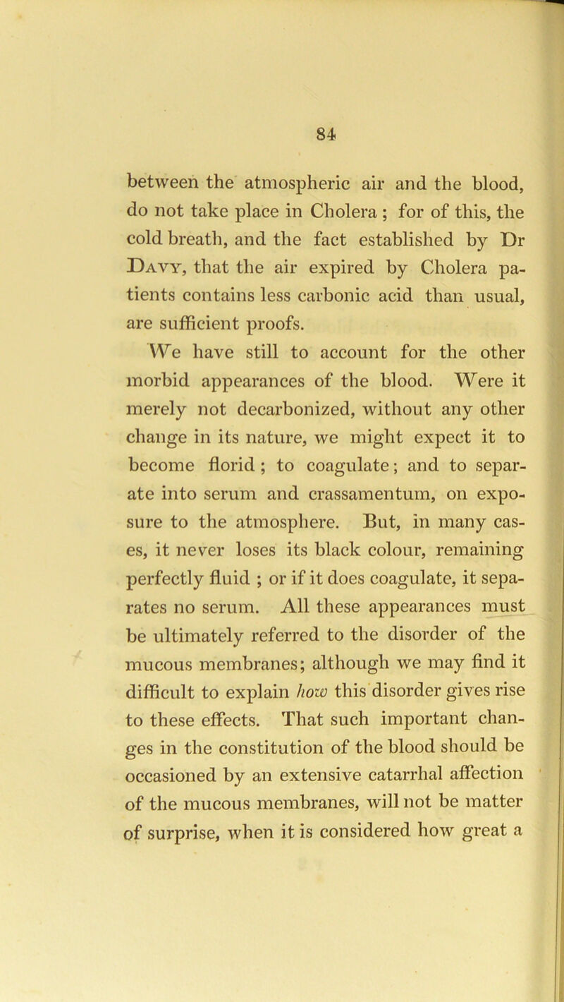 between the atmospheric air and the blood, do not take place in Cholera ; for of this, the cold breath, and the fact established by Dr Davy, that the air expired by Cholera pa- tients contains less carbonic acid than usual, are sufficient proofs. We have still to account for the other morbid appearances of the blood. Were it merely not decarbonized, without any other change in its nature, we might expect it to become florid ; to coagulate; and to separ- ate into serum and crassamentum, on expo- sure to the atmosphere. But, in many cas- es, it never loses its black colour, remaining perfectly fluid ; or if it does coagulate, it sepa- rates no serum. All these appearances must be ultimately referred to the disorder of the mucous membranes; although we may find it difficult to explain how this disorder gives rise to these effects. That such important chan- ges in the constitution of the blood should be occasioned by an extensive catarrhal affection of the mucous membranes, will not be matter of surprise, when it is considered how great a