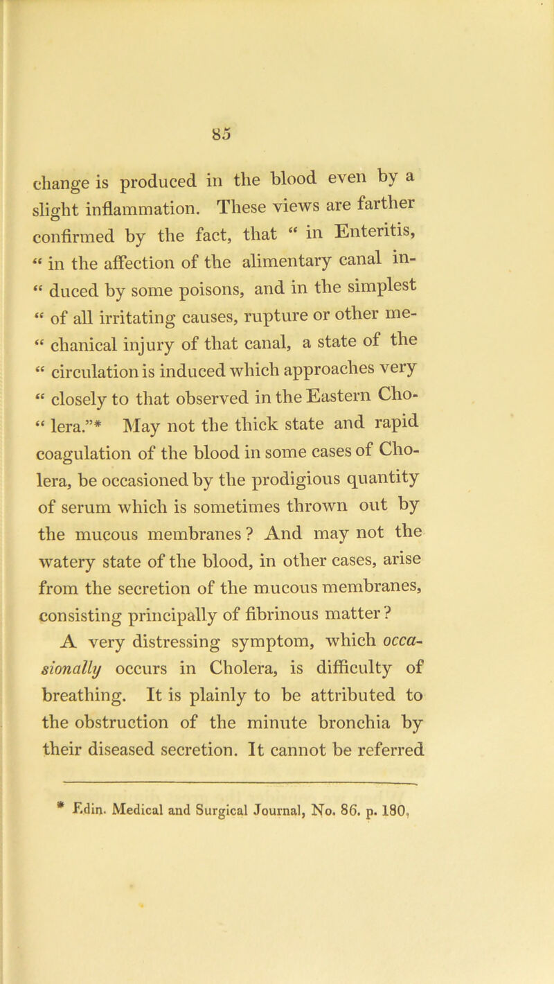 change is produced in the blood even by a slight inflammation. These views are farther confirmed by the fact, that “ in Enteritis, “ in the affection of the alimentary canal in- “ duced by some poisons, and in the simplest “ of all irritating causes, rupture or other me- “ chanical injury of that canal, a state of the “ circulation is induced which approaches very “ closely to that observed in the Eastern Cho- “ lera.”* May not the thick state and rapid coagulation of the blood in some cases of Cho- lera, be occasioned by the prodigious quantity of serum which is sometimes thrown out by the mucous membranes ? And may not the watery state of the blood, in other cases, arise from the secretion of the mucous membranes, consisting principally of fibrinous matter ? A very distressing symptom, which occa~ sionally occurs in Cholera, is difficulty of breathing. It is plainly to be attributed to the obstruction of the minute bronchia by their diseased secretion. It cannot be referred * F.din. Medical and Surgical Journal, No. 86. p. 180,