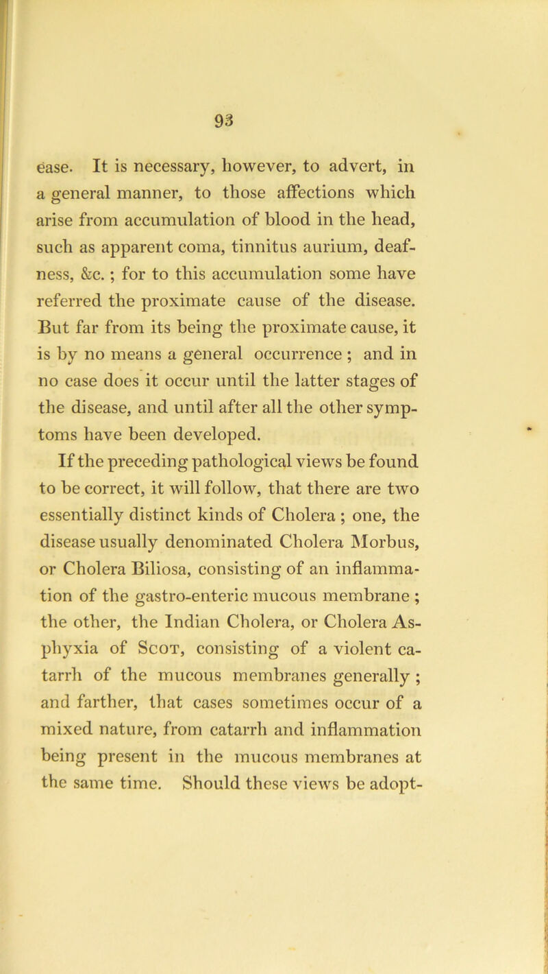 ease. It is necessary, however, to advert, in a general manner, to those affections which arise from accumulation of blood in the head, such as apparent coma, tinnitus aurium, deaf- ness, &c.; for to this accumulation some have referred the proximate cause of the disease. But far from its being the proximate cause, it is by no means a general occurrence ; and in no case does it occur until the latter stages of the disease, and until after all the other symp- toms have been developed. If the preceding pathological views be found to be correct, it will follow, that there are two essentially distinct kinds of Cholera ; one, the disease usually denominated Cholera INIorbus, or Cholera Biliosa, consisting of an inflamma- tion of the gastro-enteric mucous membrane ; the other, the Indian Cholera, or Cholera As- phyxia of Scot, consisting of a violent ca- tarrh of the mucous membranes generally ; and farther, that cases sometimes occur of a mixed nature, from catarrh and inflammation being present in the mucous membranes at the same time. Should these views be adopt-