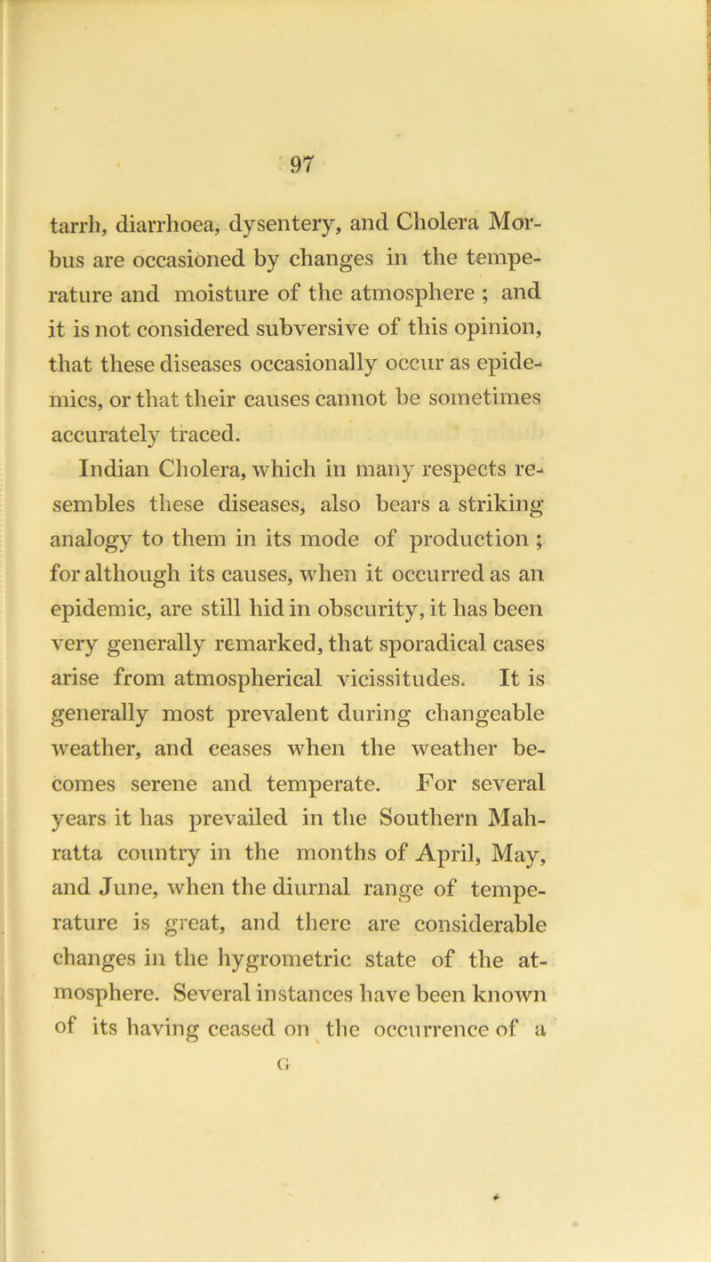 tarrh, diarrhoea, dysentery, and Cholera Mor- bus are occasioned by changes in the tempe- rature and moisture of the atmosphere ; and it is not considered subversive of this opinion, that these diseases occasionally occur as epide- mics, or that their causes cannot be sometimes accurately traced. Indian Cholera, which in many respects re- sembles these diseases, also bears a striking analogy to them in its mode of production ; for although its causes, when it occurred as an epidemic, are still hid in obscurity, it has been very generally remarked, that sporadical cases arise from atmospherical vicissitudes. It is generally most prevalent during changeable W'eather, and ceases when the weather be- comes serene and temperate. For several years it has prevailed in the Southern Mah- ratta country in the months of April, May, and June, when the diurnal range of tempe- rature is great, and there are considerable changes in the hygrometric state of the at- mosphere. Several instances have been known of its having ceased on the occurrence of a * c;