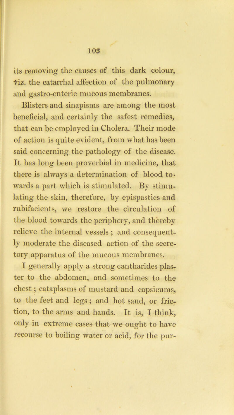 its removing the causes of this dark colour, tiz. the catarrhal affection of the pulmonary and gastro-enteric mucous membranes. Blisters and sinapisms are among the most beneficial, and certainly the safest remedies, that can be employed in Cholera. Their mode of action is quite evident, from what has been said concerning the pathology of the disease. It has long been proverbial in medicine, that there is always a determination of blood to- wards a part which is stimulated. By stimu- lating the skin, therefore, by epispastics and rubifacients, we restore the circulation of the blood towards the periphery, and thereby relieve the internal vessels ; and consequent- ly moderate the diseased action of the secre- tory apparatus of the mucous membranes. I generally apply a strong cantharides plas- ter to the abdomen, and sometimes to the chest; cataplasms of mustard and capsicums, to the feet and legs; and hot sand, or fric- tion, to the arms and hands. It is, I think, only in extreme cases that we ought to have recourse to boiling water or acid, for the pur-