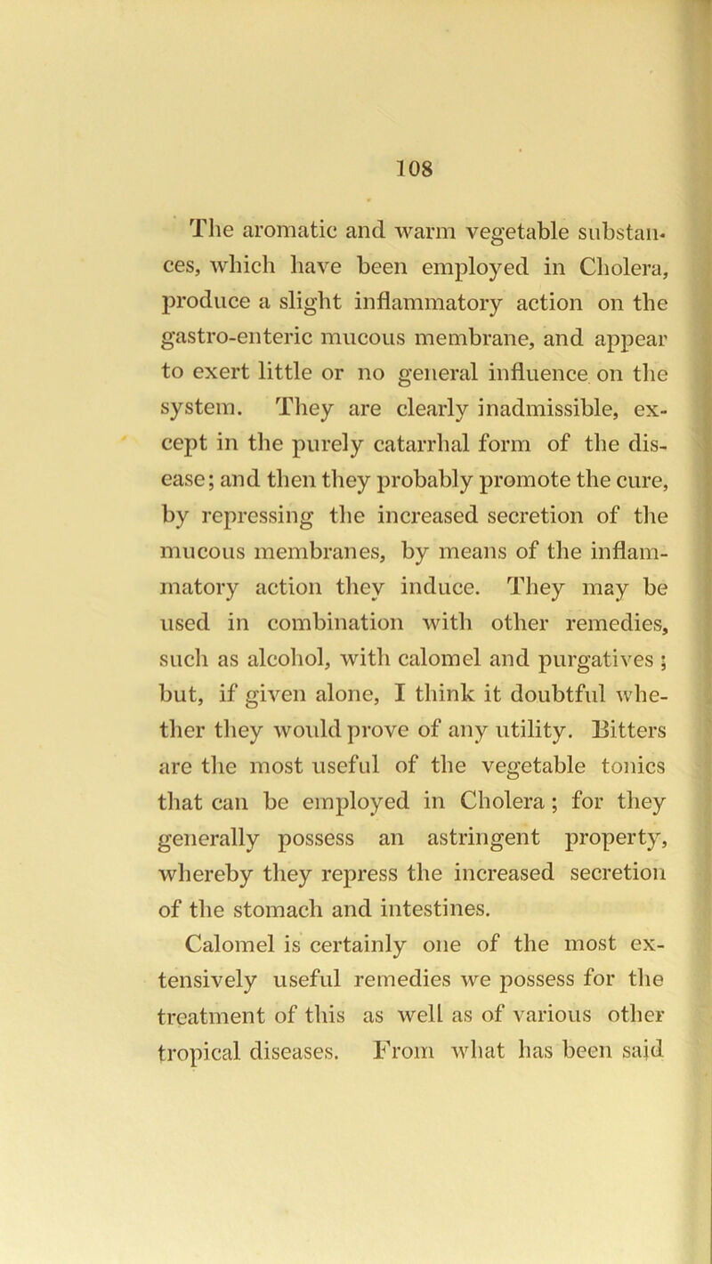 The aromatic and warm vegetable substan- ces, which have been employed in Cholera, produce a slight inflammatory action on the gastro-enteric mucous membrane, and appear to exert little or no general influence on the system. They are clearly inadmissible, ex- cept in the purely catarrhal form of the dis- ease; and then they probably promote the cure, by repressing the increased secretion of the mucous membranes, by means of the inflam- matory action they induce. They may be used in combination with other remedies, such as alcoliol, with calomel and purgatives ; but, if given alone, I think it doubtful whe- ther they would prove of any utility. Bitters are the most useful of the vegetable tonics that can be employed in Cholera; for they generally possess an astringent property, whereby they repress the increased secretion of the stomach and intestines. Calomel is certainly one of the most ex- tensively useful remedies we j)ossess for the treatment of this as well as of various other tropical diseases. From what has been sajd