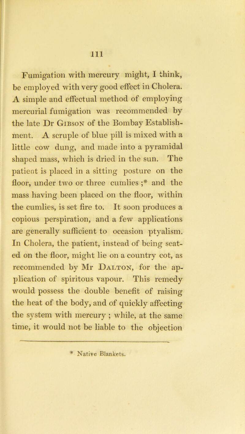 Fumigation with mercury might, I think, be employed with very good etFect in Cholera. A simple and effectual method of employing mercurial fumigation was recommended by the late Dr Gibson of the Bombay Establish- ment. A scruple of blue pill is mixed with a little cow dung, and made into a pyramidal shaped mass, which is dried in the sun. The patient is placed in a sitting posture on the floor, under two or three cumlies ;* and the mass having been placed on the floor, within the cumlies, is set fire to. It soon produces a copious perspiration, and a few applications are generally sufficient to occasion ptyalism. In Cholera, the patient, instead of being seat- ed on the floor, might lie on a country cot, as recommended by Mr Dalton, for the ap- plication of spiritous vapour. This remedy would possess the double benefit of raising the heat of the body, and of quickly affecting the system with mercury ; while, at the same time, it would not be liable to the objection * Native Blankets.